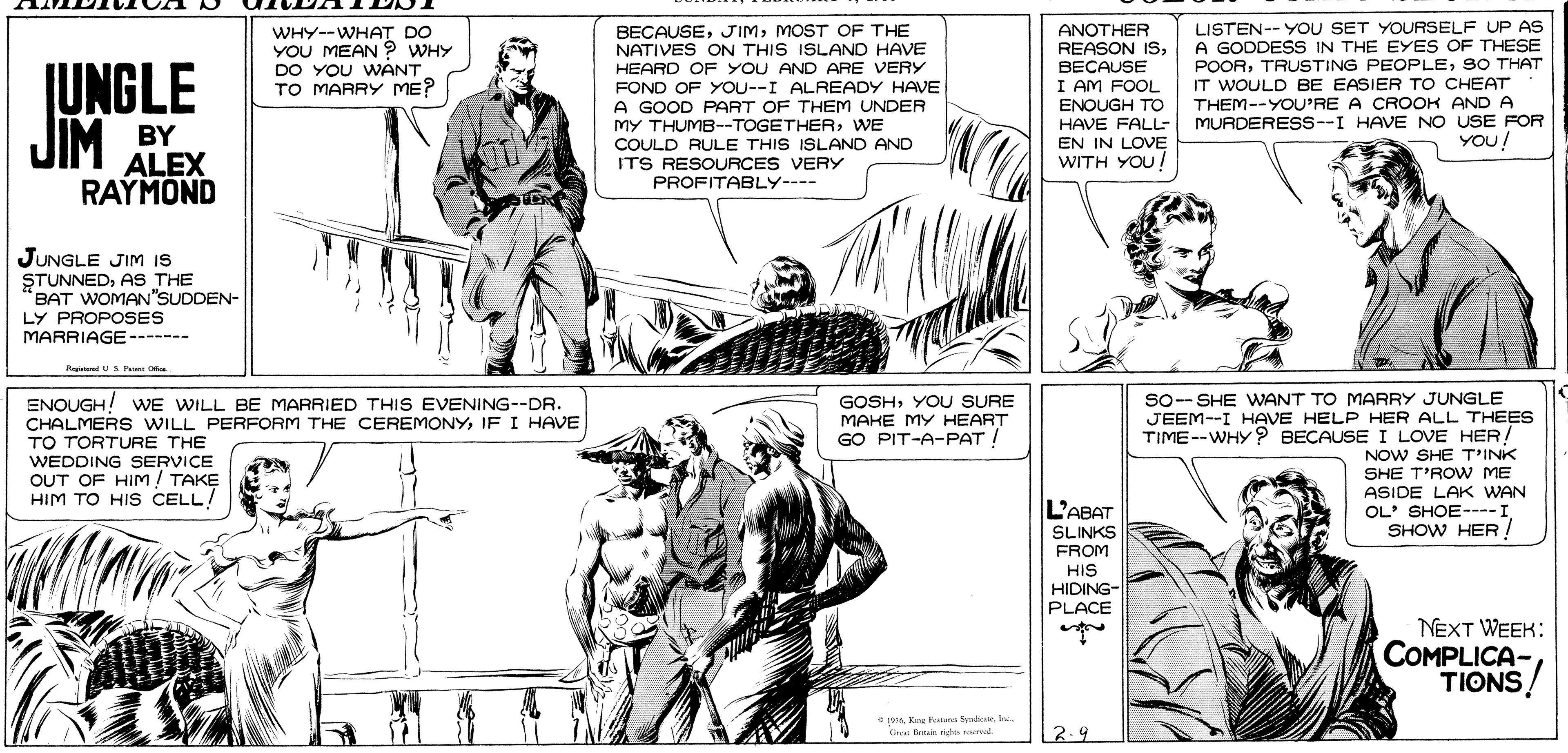 Comic book OCR: LISTEN--YOU SET YOURSELF UP AS A GODDESS IN THE EYES OF THESE POORS0 THAT IT WOULD BE EASIER TO CHEAT BECAUSEMOST OF THE NATIVES ON THIS ISLAND HAVE HEARD OF YOU AND ARE VERY FOND OF YOU--I ALREADY HAVE A GOOD PART OF THEM UNDER MY THUMB--TOGETHERWE COULD RULE THIS ISLAND AND ITS RESOURCES VERY PROFITABLY---- ANOTHER REASON ISBECAUSE I AM FOOL ENOUGH TO JUNGLE WHY--WHAT DO YOU MEAN ? WHY DO YOU WANT TO MARRY ME? JIM BY ALEX HAVE FALL- EN IN LOVE WITH YOU! THEM--YOU'RE A CROOK AND A MURDERESS--I HAVE NO USE FOR YOU! RAYMOND JUNGLE JIM is STUNNEDAS THE BAT WOMAN"SUDDEN- LY PROPOSES MARRIAGE ------- KegeneedUS Per Of ENOUGH! WE WILL BE MARRIED THIS EVENING--DR. CHALMERS WILL PERFORM THE CEREMONY IF I HAVE TO TORTURE THE WEDDING SERVICE OUT OF HIM! TAKE HIM TO HIS CELL! So-- SHE WANT TO MARRY JUNGLE JEEM--I HAVE HELP HER ALL THEES TIME--WHY ? BECAUSE I LOVE HER! NOW SHE T'INK SHE T'ROW ME ASIDE LAK WAN OL' SHOE----I SHOW HER ! GOSHYOU SURE MAKE MY HEART GO PIT-A-PAT! L'ABAT SLINKS FROM HIS HIDING- PLACE NEXT WEEK: COMPLICA- TIONS! 19 Ke Fura Syndek Gren n n roerol 2.9 LISTEN--YOU SET YOURSELF UP AS A GODDESS IN THE EYES OF THESE POORTRUSTING PEOPLES0 THAT IT WOULD BE EASIER TO CHEAT BECAUSEMOST OF THE NATIVES ON THIS ISLAND HAVE HEARD OF YOU AND ARE VERY FOND OF YOU--I ALREADY HAVE A GOOD PART OF THEM UNDER MY THUMB--TOGETHERWE COULD RULE THIS ISLAND AND ITS RESOURCES VERY PROFITABLY---- ANOTHER REASON ISBECAUSE I AM FOOL ENOUGH TO JUNGLE WHY--WHAT DO YOU MEAN ? WHY DO YOU WANT TO MARRY ME? JIM BY ALEX HAVE FALL- EN IN LOVE WITH YOU! THEM--YOU'RE A CROOK AND A MURDERESS--I HAVE NO USE FOR YOU! RAYMOND JUNGLE JIM is STUNNEDAS THE BAT WOMAN"SUDDEN- LY PROPOSES MARRIAGE ------- KegeneedUS Per Of ENOUGH! WE WILL BE MARRIED THIS EVENING--DR. CHALMERS WILL PERFORM THE CEREMONY IF I HAVE TO TORTURE THE WEDDING SERVICE OUT OF HIM! TAKE HIM TO HIS CELL! So-- SHE WANT TO MARRY JUNGLE JEEM--I HAVE HELP HER ALL THEES TIME--WHY ? BECAUSE I LOVE HER! NOW SHE T'INK SHE T'ROW ME ASIDE LAK WAN OL' SHOE----I SHOW HER ! GOSHYOU SURE MAKE MY HEART GO PIT-A-PAT! L'ABAT SLINKS FROM HIS HIDING- PLACE NEXT WEEK: COMPLICA- TIONS! 19 Ke Fura Syndek Gren n n roerol 2.9