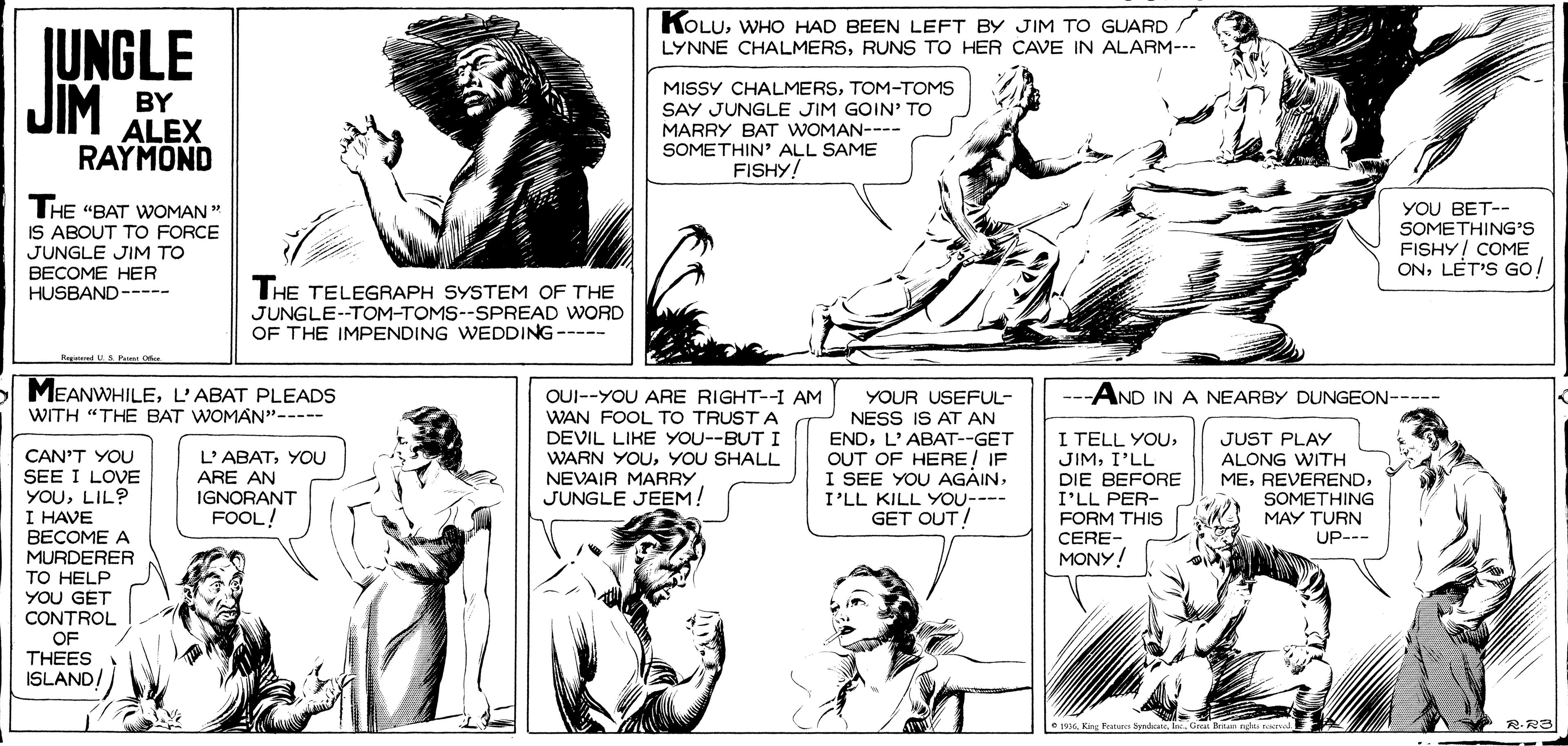 Jaw OCR: KOLUWHO HAD BEEN LEFT BY JIM TO GUARD LYNNE CHALMERSRUNS TO HER CAVE IN ALARM--- JUNGLE JIM MISSY CHALMERSTOM-TOMS SAY JUNGLE JIM GOIN' TO MARRY BAT WOMAN---- SOMETHIN' ALL SAME FISHY! BY ALEX RAYMOND THE "BAT WOMAN " IS ABOUT TO FORCE JUNGLE JIM TO BECOME HER HUSBAND----- YOU BET-- SOMETHING'S FISHY! COME ONLET'S GO! THE TELEGRAPH SYSTEM OF THE JUNGLE--TOM-TOMS--SPREAD WORD OF THE IMPENDING WEDDING---- Reat UPa MEANWHILEL'ABAT PLEADS OUI--YOU ARE RIGHT--I AM AND IN A NEARBY DUNGEON----- YOUR USEFUL- NESS IS AT AN WITH "THE BAT WOMAN"----- WAN FOOL TO TRUST A I TELL YOUI'LL DIE BEFORE I'LL PER- FORM THIS DEVIL LIKE YOU--BUT I WARN YOUYOU SHALL ENDL'ABAT--GET L'ABATYOU ARE AN IGNORANT FOOL! JUST PLAY ALONG WITH MESOMETHING CAN'T YOU SEE I LOVE YOULIL? I HAVE BECOME A MURDERER TO HELP YOU GET CONTROL OF THEES ISLAND/ OUT OF HERE! IF I SEE YOU AGAINI'LL KILL YOU---- GET OUT/ NEVAIR MARRY JUNGLE JEEM! MAY TURN CERE- MONY! UP--- e 199s. King Frc dyndicate.C KOLUWHO HAD BEEN LEFT BY JIM TO GUARD LYNNE CHALMERSRUNS TO HER CAVE IN ALARM--- JUNGLE JIM MISSY CHALMERSTOM-TOMS SAY JUNGLE JIM GOIN' TO MARRY BAT WOMAN---- SOMETHIN' ALL SAME FISHY! BY ALEX RAYMOND THE "BAT WOMAN " IS ABOUT TO FORCE JUNGLE JIM TO BECOME HER HUSBAND----- YOU BET-- SOMETHING'S FISHY! COME ONLET'S GO! THE TELEGRAPH SYSTEM OF THE JUNGLE--TOM-TOMS--SPREAD WORD OF THE IMPENDING WEDDING---- Reat UPa MEANWHILEL'ABAT PLEADS OUI--YOU ARE RIGHT--I AM AND IN A NEARBY DUNGEON----- YOUR USEFUL- NESS IS AT AN WITH "THE BAT WOMAN"----- WAN FOOL TO TRUST A I TELL YOUI'LL DIE BEFORE I'LL PER- FORM THIS DEVIL LIKE YOU--BUT I WARN YOUYOU SHALL ENDL'ABAT--GET L'ABATYOU ARE AN IGNORANT FOOL! JUST PLAY ALONG WITH MESOMETHING CAN'T YOU SEE I LOVE YOULIL? I HAVE BECOME A MURDERER TO HELP YOU GET CONTROL OF THEES ISLAND/ OUT OF HERE! IF I SEE YOU AGAINI'LL KILL YOU---- GET OUT/ NEVAIR MARRY JUNGLE JEEM! MAY TURN CERE- MONY! UP--- e 199s. King Frc dyndicate