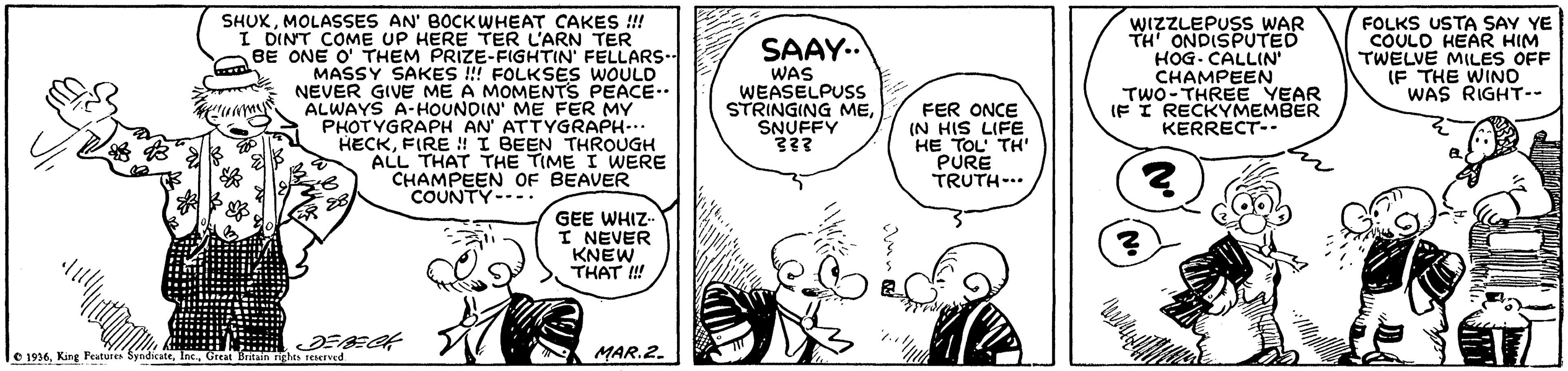 Line OCR: SHUKMOLASSES AN' BOCKWHEAT CAKES ! I DINT COME UP HERE TER L'ARN TER BE ONE O' THEM PRIZE-FIGHTIN' FELLARS- MASSY SAKES !! FOLKSES WOULD NEVER GIVE ME A MOMENTS PEACE.. ALWAYS A-HOUNDIN' ME FER MY PHOTYGRAPH AN' ATTYGRAPH... HECKFIRE ! I BEEN THROUGH ALL THAT THE TIME I WERE CHAMPEEN OF BEAVER COUNTY-..: WIZZLEPUSS WAR TH ONDISPUTED HOG. CALLIN CHAMPEEN TWO-THREE YEAR IF I RECKYMEMBER KERRECT- FOLKS USTA SAY YE COULO HEAR HIM TWELVE MILES OFF IF THE WINO WAS RIGHT-- SAAY. WAS WEASELPUSS STRINGING MESNUFFY 333 FER ONCE (N HIS LIFE HE TOL' TH' PURE TRUTH-.. GEE WHIZ I NEVER KNEW THAT ! 1936Great B MAR.2. SHUKMOLASSES AN' BOCKWHEAT CAKES ! I DINT COME UP HERE TER L'ARN TER BE ONE O' THEM PRIZE-FIGHTIN' FELLARS- MASSY SAKES !! FOLKSES WOULD NEVER GIVE ME A MOMENTS PEACE.. ALWAYS A-HOUNDIN' ME FER MY PHOTYGRAPH AN' ATTYGRAPH... HECKFIRE ! I BEEN THROUGH ALL THAT THE TIME I WERE CHAMPEEN OF BEAVER COUNTY-..: WIZZLEPUSS WAR TH ONDISPUTED HOG. CALLIN CHAMPEEN TWO-THREE YEAR IF I RECKYMEMBER KERRECT- FOLKS USTA SAY YE COULO HEAR HIM TWELVE MILES OFF IF THE WINO WAS RIGHT-- SAAY. WAS WEASELPUSS STRINGING MESNUFFY 333 FER ONCE (N HIS LIFE HE TOL' TH' PURE TRUTH-.. GEE WHIZ I NEVER KNEW THAT ! 1936King Fatures SyndicateGreat B MAR.2.