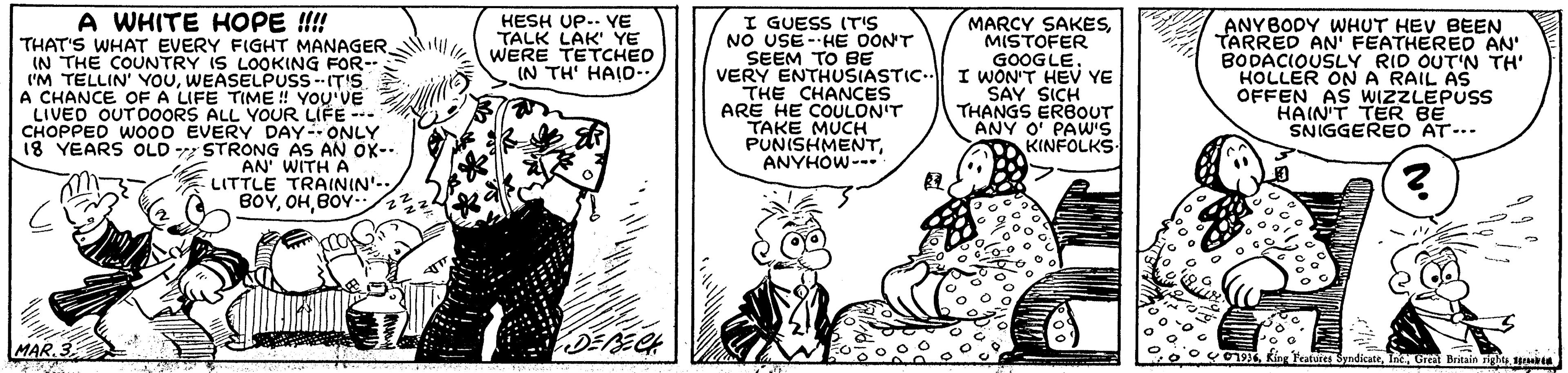 Line OCR: A WHITE HOPE !!!! I GUESS (T'S NO USE --HE OON'T SEEM TO BE VERY ENTHUSIASTIC. THE CHANCES ARE HE COULON'T TAKE MUCH PUNISHMENTANYHOW- MARCY SAKESMISTOFER GOOGLE. I WÕN'T HEV YE SAY SICH THANGS ERBOUT ANY O' PAW'S KINFOLKS. HESH UP.. YE TALK LAK' YE WERE TETCHED IN TH' HAID- ANYBODY WHUT HEV BEEN TARRED AN' FEATHERED AN' BODACIOUSLY RID OUT'N TH' HOLLER ON A RAIL AS OFFEN AS WIZZLEPUSS HAIN'T TER BE SNIGGERED AT-.. THAT'S WHAT EVERY FIGHT MANAGER.lil IN THE COUNTRY IS LOOKING FOR-- I'M TELLIN' YOUWEASELPUSS--IT'S A CHANCE OF A LIFE TIME ! YOU'VE LIVED OUTDOORS ALL YOUR LIFE -- CHOPPED WO00 EVERY DAY- ONLY 18 YEARS OLD STRONG AS AN OX--. AN' WITH A LITTLE TRAININ'-- BOYBOY- MAR.3 01961 A A WHITE HOPE !!!! I GUESS (T'S NO USE --HE OON'T SEEM TO BE VERY ENTHUSIASTIC. THE CHANCES ARE HE COULON'T TAKE MUCH PUNISHMENTANYHOW- MARCY SAKESMISTOFER GOOGLE. I WÕN'T HEV YE SAY SICH THANGS ERBOUT ANY O' PAW'S KINFOLKS. HESH UP.. YE TALK LAK' YE WERE TETCHED IN TH' HAID- ANYBODY WHUT HEV BEEN TARRED AN' FEATHERED AN' BODACIOUSLY RID OUT'N TH' HOLLER ON A RAIL AS OFFEN AS WIZZLEPUSS HAIN'T TER BE SNIGGERED AT-.. THAT'S WHAT EVERY FIGHT MANAGER.lil IN THE COUNTRY IS LOOKING FOR-- I'M TELLIN' YOUWEASELPUSS--IT'S A CHANCE OF A LIFE TIME ! YOU'VE LIVED OUTDOORS ALL YOUR LIFE -- CHOPPED WO00 EVERY DAY- ONLY 18 YEARS OLD STRONG AS AN OX--. AN' WITH A LITTLE TRAININ'-- BOYBOY- MAR.3 0196Rieg Peatures SyndicateGreat Britain rights1 A