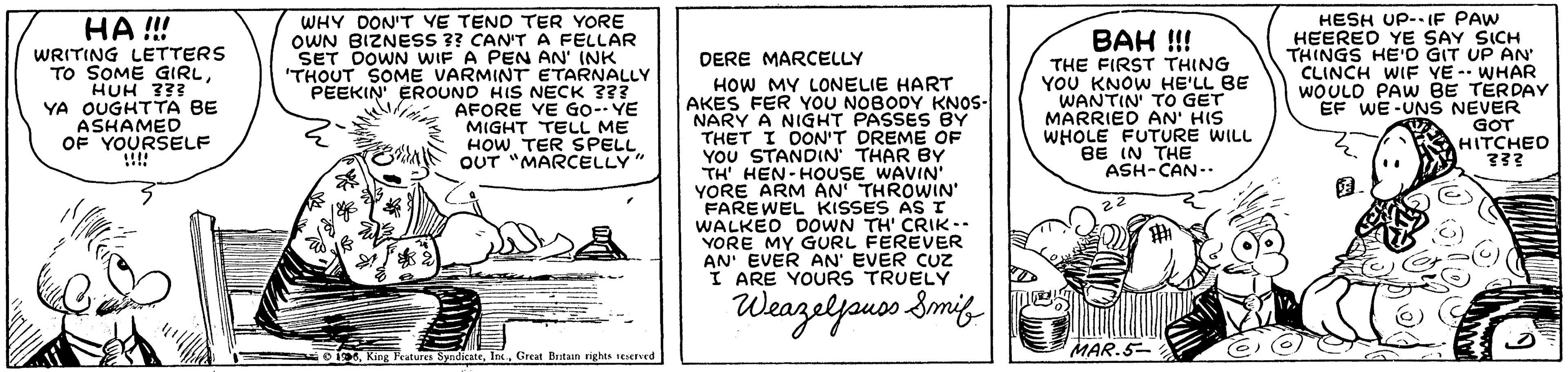 Document OCR: WHY DON'T VE TEND TER YORE OWN BIZNESS ?? CAN'T A FELLAR SET DOWN WIF A PEN AN' INK 'THOUT SOME VARMINT ETARNALLY PEEKIN' EROUND HIS NECK ??? AFORE VE GO-- YE MIGHT TELL ME HOW TER SPELL OUT "MARCELLY" HESH UP--1IF PAW HEERED YE SAY SICH THINGS HE'O GIT UP AN CLINCH WIF YE - WHAR WOULD PAw BE TERDAY EF WE -UNS NEVER GOT HITCHED HA !!! BAH !!! WRITING LETTERS TO SOME GIRLHUH 333 YA OUGHTTA BE ASHAMED OF YOURSELF !!!! DERE MARCELLY THE FIRST THING YOU KNOW HE'LL BE WANTIN' TO GET MARRIED AN' HIS WHOLE FUTURE WILL BE IN THE ASH-CAN-- HOW MY LONELIE HART AKES FER YOU NOBODY KNOS- NARY A NIGHT PASSES BY THET I OON'T DREME OF YOU STANDIN' THAR BY TH' HEN-HOUSE WAVIN" YORE ARM AN THROWIN' FAREWEL KISSES ASr WALKED DOWN TH' CRIK-. YORE MY GURL FEREVER AN' EVER AN' EVER CUZ I ARE YOURS TRUELY 22 Weazeljouos. Smig oTa. Kine Fraturya Syndicate. Ins. Great Bestaan rights stverved MAR.5- WHY DON'T VE TEND TER YORE OWN BIZNESS ?? CAN'T A FELLAR SET DOWN WIF A PEN AN' INK 'THOUT SOME VARMINT ETARNALLY PEEKIN' EROUND HIS NECK ??? AFORE VE GO-- YE MIGHT TELL ME HOW TER SPELL OUT "MARCELLY" HESH UP--1IF PAW HEERED YE SAY SICH THINGS HE'O GIT UP AN CLINCH WIF YE - WHAR WOULD PAw BE TERDAY EF WE -UNS NEVER GOT HITCHED HA !!! BAH !!! WRITING LETTERS TO SOME GIRLHUH 333 YA OUGHTTA BE ASHAMED OF YOURSELF !!!! DERE MARCELLY THE FIRST THING YOU KNOW HE'LL BE WANTIN' TO GET MARRIED AN' HIS WHOLE FUTURE WILL BE IN THE ASH-CAN-- HOW MY LONELIE HART AKES FER YOU NOBODY KNOS- NARY A NIGHT PASSES BY THET I OON'T DREME OF YOU STANDIN' THAR BY TH' HEN-HOUSE WAVIN" YORE ARM AN THROWIN' FAREWEL KISSES ASr WALKED DOWN TH' CRIK-. YORE MY GURL FEREVER AN' EVER AN' EVER CUZ I ARE YOURS TRUELY 22 Weazeljouos. Smig oTa. Kine Fraturya Syndicate. Ins. Great Bestaan rights stverved MAR.5-