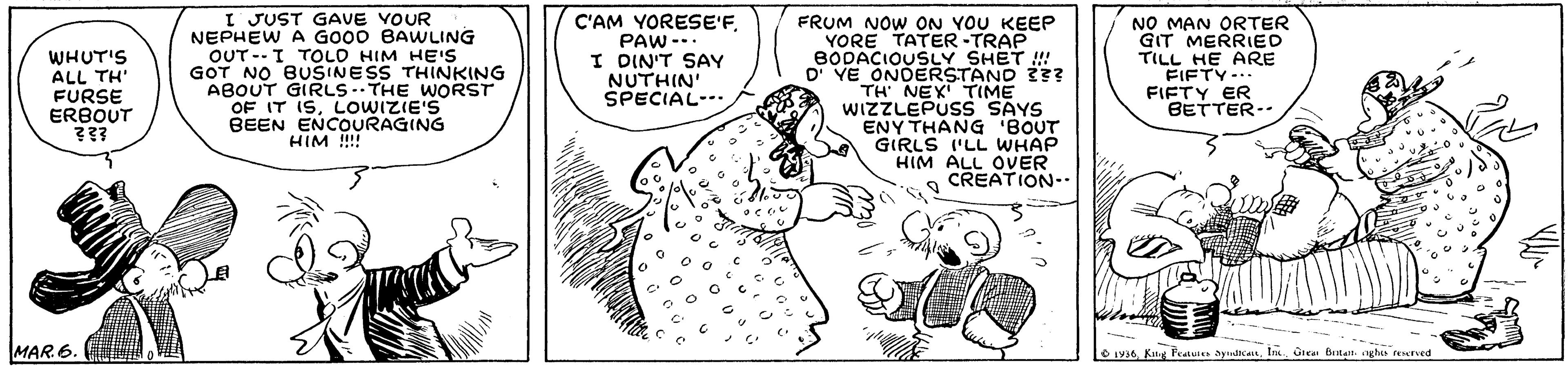 Rectangle OCR: I JUST GAVE VOUR NEPHEW A GO00 BAWLING OUT--I TOLO HIM HE'S GOT NO BUSINESS THINKING ABOUT GIRLS -- THE WORST OF IT ISLowizIE'S BEEN ENCOURAGING HIM !!! C'AM YORESE'FPAW-.. I DIN'T SAY NUTHIN' SPECIAL- FRUM NOW ON YOU KEEP YORE TATER-TRAP BODACIOUSLY SHET ! D' YE ONDERSTAND 33? TH' NEX TIME WIZZLEPUSS SAYS ENY THANG BOUT GIRLS 'LL WHAP HIM ALL OVER CREATION- NO MAN ORTER GIT MERRIED TILL HE ARE FIFTY-. FIFTY ER BETTER-- WHUT'S ALL TH FURSE ERBOUT MAR 6. O u36Grean Beilatnt. nghis fenrved I JUST GAVE VOUR NEPHEW A GO00 BAWLING OUT--I TOLO HIM HE'S GOT NO BUSINESS THINKING ABOUT GIRLS -- THE WORST OF IT ISLowizIE'S BEEN ENCOURAGING HIM !!! C'AM YORESE'FPAW-.. I DIN'T SAY NUTHIN' SPECIAL- FRUM NOW ON YOU KEEP YORE TATER-TRAP BODACIOUSLY SHET ! D' YE ONDERSTAND 33? TH' NEX TIME WIZZLEPUSS SAYS ENY THANG BOUT GIRLS 'LL WHAP HIM ALL OVER CREATION- NO MAN ORTER GIT MERRIED TILL HE ARE FIFTY-. FIFTY ER BETTER-- WHUT'S ALL TH FURSE ERBOUT MAR 6. O u36King Fea aydicaGrean Beilatnt. nghis fenrved