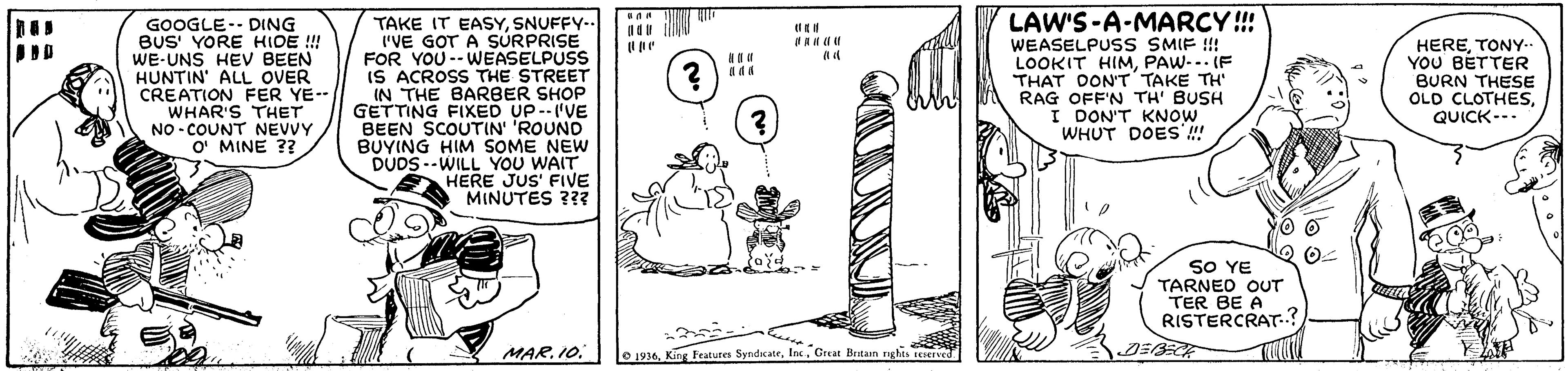 Design OCR: LAW'S-A-MARCY!! GOOGLE-- DING BUS' YORE HIDE !!! WE-UNS HEV BEEN HUNTIN' ALL OVER CREATION FER YE-- WHAR'S THET NO - COUNT NEVVY O' MINE ?? TAKE IT EASYSNUFFY- ('VE GOT A SURPRISE FOR YOU-- WEASELPUSS IS ACROSS THE STREET IN THE BARBER SHOP GETTING FIXED UP--'VE BEEN SCOUTIN' 'ROUND BUYING HIM SOME NEW DUDS --WILL YOU WAIT HERE JUS' FIVE MINUTES ??? WEASELPUSS SMIF !!! LOOKIT HIMPAW-- IF THAT DONT TAKE TH RAG OFF'N TH' BUSH I DON'T KNOW WHUT DOES'! HERETONY-- YOU BETTER BURN THESE OLD CLOTHESQUICK--- SO YE TARNED OUT TER BE A RISTERCRAT? MAR. 10Great Bntain nghes sSErved LAW'S-A-MARCY!! GOOGLE-- DING BUS' YORE HIDE !!! WE-UNS HEV BEEN HUNTIN' ALL OVER CREATION FER YE-- WHAR'S THET NO - COUNT NEVVY O' MINE ?? TAKE IT EASYSNUFFY- ('VE GOT A SURPRISE FOR YOU-- WEASELPUSS IS ACROSS THE STREET IN THE BARBER SHOP GETTING FIXED UP--'VE BEEN SCOUTIN' 'ROUND BUYING HIM SOME NEW DUDS --WILL YOU WAIT HERE JUS' FIVE MINUTES ??? WEASELPUSS SMIF !!! LOOKIT HIMPAW-- IF THAT DONT TAKE TH RAG OFF'N TH' BUSH I DON'T KNOW WHUT DOES'! HERETONY-- YOU BETTER BURN THESE OLD CLOTHESQUICK--- SO YE TARNED OUT TER BE A RISTERCRAT? MAR. 10O 1936King Feature SyndkateGreat Bntain nghes sSErved