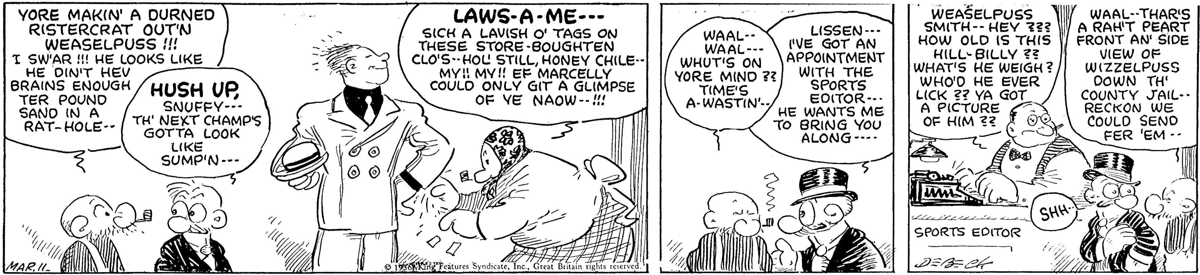 Font OCR: YORE MAKIN' A DURNED RISTERCRAT OUT'N WEASELPUSS !! I SW'AR !!! HE LOOKS LIKE HE DIN'T HEV BRAINS ENOUGH / HUSH UP TER POUND SANO IN A RAT-HOLE-- LAWS-A-ME-- SICH A LAVISH O' TAGS ON THESE STORE-BOUGHTEN CLO'S--HOL STILLHONEY CHILE MY!! MY!! EF MARCELLY COULD ONLY GIT A GLIMPSE OF VE NAOW-- !!! WAAL-- WAAL--- WHUT'S ON YORE MIND ?? TIME'S A-WASTIN'- LISSEN--. 'VE GOT AN APPOINTMENT WITH THE SPORTS EOITOR-.. HE WANTS ME TO BRING YOU ALONG--- WEASELPUSS SMITH-- HEY 3?? HOW OLD IS THIS KILL-BILLY ?? WHAT'S HE WEIGH? WHO'O HE EVER LICK ?? YA GOT A PICTURE OF HIM ?? WAAL--THARIS A RAH'T PEART FRONT AN' SIDE VIEW OF WIZZELPUSS DOWN TH' COUNTY JAIL-. RECKON WE COULD SEND FER 'EM -- SNUFFY-.. TH' NEXT CHAMP'S GOTTA LOOK LIKE SUMP'N--- SHH SPORTS EDITOR MARII 113 Ectures SyndicateGreat Brain rights reserved. YORE MAKIN' A DURNED RISTERCRAT OUT'N WEASELPUSS !! I SW'AR !!! HE LOOKS LIKE HE DIN'T HEV BRAINS ENOUGH / HUSH UP TER POUND SANO IN A RAT-HOLE-- LAWS-A-ME-- SICH A LAVISH O' TAGS ON THESE STORE-BOUGHTEN CLO'S--HOL STILLHONEY CHILE MY!! MY!! EF MARCELLY COULD ONLY GIT A GLIMPSE OF VE NAOW-- !!! WAAL-- WAAL--- WHUT'S ON YORE MIND ?? TIME'S A-WASTIN'- LISSEN--. 'VE GOT AN APPOINTMENT WITH THE SPORTS EOITOR-.. HE WANTS ME TO BRING YOU ALONG--- WEASELPUSS SMITH-- HEY 3?? HOW OLD IS THIS KILL-BILLY ?? WHAT'S HE WEIGH? WHO'O HE EVER LICK ?? YA GOT A PICTURE OF HIM ?? WAAL--THARIS A RAH'T PEART FRONT AN' SIDE VIEW OF WIZZELPUSS DOWN TH' COUNTY JAIL-. RECKON WE COULD SEND FER 'EM -- SNUFFY-.. TH' NEXT CHAMP'S GOTTA LOOK LIKE SUMP'N--- SHH SPORTS EDITOR MARII 113 Ectures SyndicateGreat Brain rights reserved.