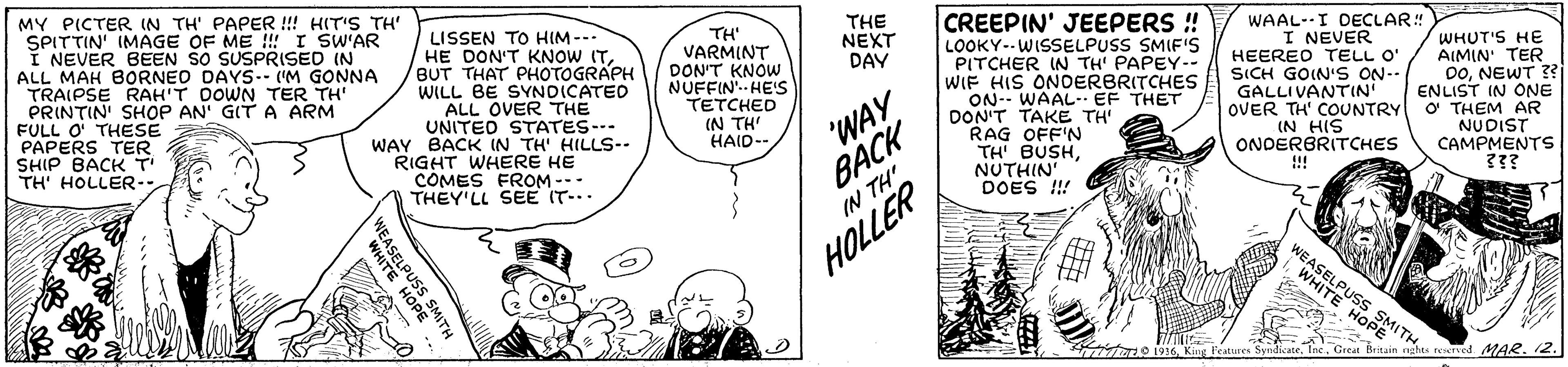 Gesture OCR: MY PICTER IN TH' PAPER !! HIT'S TH' SPITTIN' IMAGE OF ME !!! I SW'AR I NEVER BEEN SO SUSPRISED IN ALL MAH BORNED DAYS.- ('M GONNA TRAIPSE RAH'T DOWN TER TH" PRINTIN' SHOP AN' GITA ARM FULL O THESE PAPERS TER SHIP BACK T TH' HOLLER- CREEPIN' JEEPERS ! THE NEXT DAY WAAL-I DECLAR! LISSEN TO HIM--- HE DON'T KNOW ITBUT THAT PHOTOGRAPH WILL BE SYNDICATEO ALL OVER THE UNITED STATES-. WAY BACK IN TH' HILLS-- RIGHT WHERE HE COMES FROM --- THEY'LL SEE IT-.. TH' VARMINT DON'T KNOW NUFFIN'. HE' TETCHED IN TH' HAID- I NEVER LOOKY--WISSELPUSS SMIF'S PITCHER IN TH' PAPEY-- WIF HIS ONDERBRITCHES ON-- WAAL-EF THET DON'T TAKE TH' e RAG OFF'N TH' BUSHNUTHIN' DOES !! "WAY BACK HEERED TELL O" SICH GOIN'S ON-- GALLIVANTIN OVER TH' COUNTRY O THEM AR IN HIS ONDERBRITCHES WHUT'S HE AIMIN' TER DoNEWT ?? ENLIST IN ONE NUDIST CAMPMENTS ??? !!! IN TH' HOLLER WEASELPUSS SMITH. WHITE HOPE O 1916Great Britain nghts tTYed MAR.12. WEASELPUSS SMITH WHITE HOPE MY PICTER IN TH' PAPER !! HIT'S TH' SPITTIN' IMAGE OF ME !!! I SW'AR I NEVER BEEN SO SUSPRISED IN ALL MAH BORNED DAYS.- ('M GONNA TRAIPSE RAH'T DOWN TER TH" PRINTIN' SHOP AN' GITA ARM FULL O THESE PAPERS TER SHIP BACK T TH' HOLLER- CREEPIN' JEEPERS ! THE NEXT DAY WAAL-I DECLAR! LISSEN TO HIM--- HE DON'T KNOW ITBUT THAT PHOTOGRAPH WILL BE SYNDICATEO ALL OVER THE UNITED STATES-. WAY BACK IN TH' HILLS-- RIGHT WHERE HE COMES FROM --- THEY'LL SEE IT-.. TH' VARMINT DON'T KNOW NUFFIN'. HE' TETCHED IN TH' HAID- I NEVER LOOKY--WISSELPUSS SMIF'S PITCHER IN TH' PAPEY-- WIF HIS ONDERBRITCHES ON-- WAAL-EF THET DON'T TAKE TH' e RAG OFF'N TH' BUSHNUTHIN' DOES !! "WAY BACK HEERED TELL O" SICH GOIN'S ON-- GALLIVANTIN OVER TH' COUNTRY O THEM AR IN HIS ONDERBRITCHES WHUT'S HE AIMIN' TER DoNEWT ?? ENLIST IN ONE NUDIST CAMPMENTS ??? !!! IN TH' HOLLER WEASELPUSS SMITH. WHITE HOPE O 1916King features SyndiateGreat Britain nghts tTYed MAR.12. WEASELPUSS SMITH WHITE HOPE