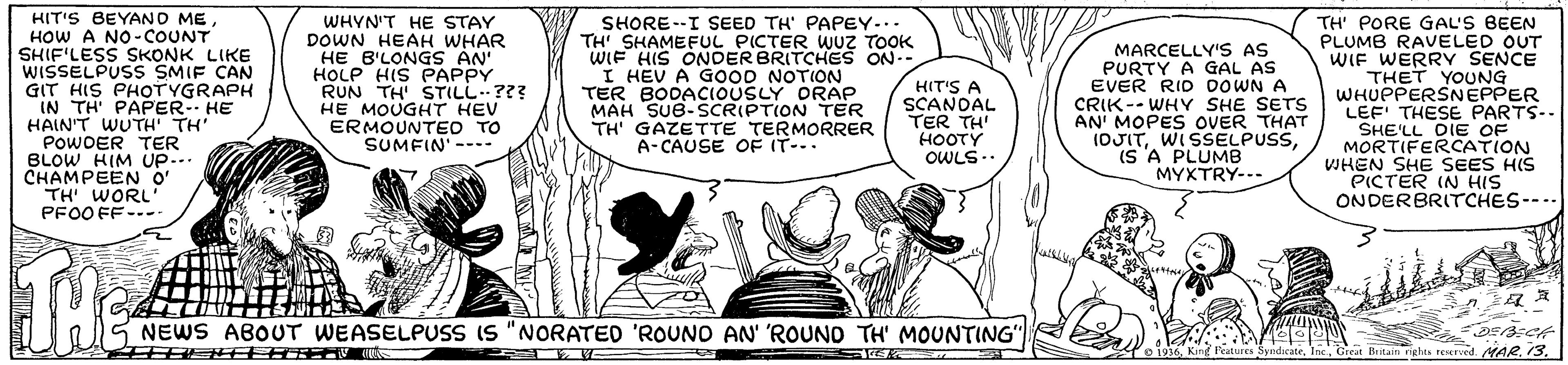Art OCR: HIT'S BEYAND ME HOW A NO-COUNT SHIF'LESS SKONK LIKE WISSELPUSS SMIF CAN GIT HIS PHOTYGRAPH IN TH PAPER-- HE HAIN'T WUTH TH POWOER TER BLOW HIM UP... CHAMPEEN O' TH WORL PFO0 FF--- WHYN'T HE STAY DOWN HEAH WHAR HE B'LONGS AN' HOLP HIS PAPPY RUN TH' STILL??? HE MOUGHT HEV ERMOUNTEO TO SUMFIN' ---- SHORE--I SEED TH' PAPEY... TH' SHAMEFUL PICTER wUz TOOK WIF HIS ONDER BRITCHES ON-- I HEV A G00D NOTION TER BODACIOUSLY ORAP MAH SUB-SCRIPTION TER TH' GAZETTE TERMORRER A-CAUSE OF IT--. MARCELLY'S AS PURTY A GAL AS EVER RID DOWN A CRIK -- WHY SHE SETS AN' MOPES OVER THAT (OJITWISELPUSS. (S A PLUMB MYXTRY--- TH' PORE GAL'S BEEN PLUMB RAVELED OUT WIF WERRY SENCE THET YOUNG WHUPPERSNEPPER LEF' THESE PARTS-. SHE'LL DIE OF MORTIFERCATION WHEN SHE SEES HIS PICTER IN HIS ONDERBRITCHES--.. HIT'S A SCANDAL TER TH HOOTY OWLS.. THE NEWS ABOUT WEASELPUSS IS "NORATED 'ROUNO AN' ROUND TH' MOUNTING" Butain rights reserved. AR.13. HIT'S BEYAND ME HOW A NO-COUNT SHIF'LESS SKONK LIKE WISSELPUSS SMIF CAN GIT HIS PHOTYGRAPH IN TH PAPER-- HE HAIN'T WUTH TH POWOER TER BLOW HIM UP... CHAMPEEN O' TH WORL PFO0 FF--- WHYN'T HE STAY DOWN HEAH WHAR HE B'LONGS AN' HOLP HIS PAPPY RUN TH' STILL??? HE MOUGHT HEV ERMOUNTEO TO SUMFIN' ---- SHORE--I SEED TH' PAPEY... TH' SHAMEFUL PICTER wUz TOOK WIF HIS ONDER BRITCHES ON-- I HEV A G00D NOTION TER BODACIOUSLY ORAP MAH SUB-SCRIPTION TER TH' GAZETTE TERMORRER A-CAUSE OF IT--. MARCELLY'S AS PURTY A GAL AS EVER RID DOWN A CRIK -- WHY SHE SETS AN' MOPES OVER THAT (OJITWISELPUSS. (S A PLUMB MYXTRY--- TH' PORE GAL'S BEEN PLUMB RAVELED OUT WIF WERRY SENCE THET YOUNG WHUPPERSNEPPER LEF' THESE PARTS-. SHE'LL DIE OF MORTIFERCATION WHEN SHE SEES HIS PICTER IN HIS ONDERBRITCHES--.. HIT'S A SCANDAL TER TH HOOTY OWLS.. THE NEWS ABOUT WEASELPUSS IS "NORATED 'ROUNO AN' ROUND TH' MOUNTING" Butain rights reserved. AR.13.