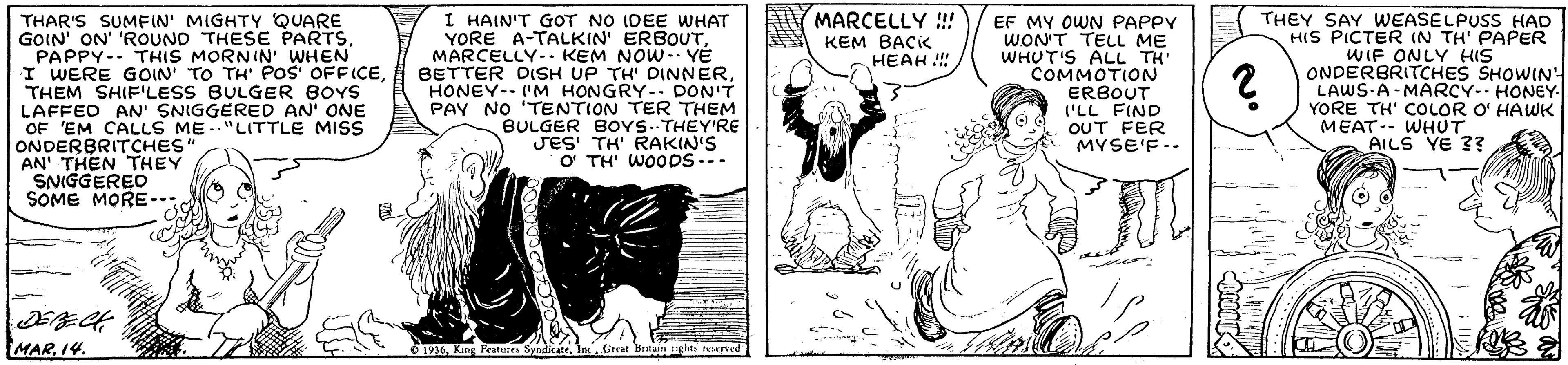 Parallel OCR: MARCELLY !!! KEM BACK HEAH !!! THAR'S SUMFIN' MIGHTY QUARE GOIN' ON' 'ROUND THESE PARTSPAPPY-- THIS MORNIN' WHEN I WERE GOIN' TO TH' POS OFFICETHEM SHIFILESS BULGER BOYS LAFFED AN SNIGGERED AN' ONE OF 'EM CALLS ME."LITTLE MISS ONDERBRITCHES AN' THEN THEY SNIGGERED SOME MORE- I HAIN'T GOT NO IDEE WHAT YORE A-TALKIN' ERBOUTMARCELLY-- KEM NOW- YÉ BETTER DISH UP TH' DINNERHONEY-- 'M HONGRY - DON'T PAY NO 'TENTION TER THEM BULGER BOYS.-THEY'RE JES TH' RAKIN'S O TH' WOODS --- EF MY OWN PAPPY WON'T TELL ME WHUT'S ALL TH' COMMOTION ERBOUT ('LL FIND OUT FER MYSE'F-- THEY SAY WEASELPUSS HAD HIS PICTER IN TH' PAPER WIF ONLY HIS ONDERBRITCHES SHOWIN! LAWS-A-MARCY- HONEY- YORE TH' COLOR O' HAWK MEAT-- WHUT AILS YE ?? MAR14. O 1936Great Beitain ghts reecd MARCELLY !!! KEM BACK HEAH !!! THAR'S SUMFIN' MIGHTY QUARE GOIN' ON' 'ROUND THESE PARTSPAPPY-- THIS MORNIN' WHEN I WERE GOIN' TO TH' POS OFFICETHEM SHIFILESS BULGER BOYS LAFFED AN SNIGGERED AN' ONE OF 'EM CALLS ME."LITTLE MISS ONDERBRITCHES AN' THEN THEY SNIGGERED SOME MORE- I HAIN'T GOT NO IDEE WHAT YORE A-TALKIN' ERBOUTMARCELLY-- KEM NOW- YÉ BETTER DISH UP TH' DINNERHONEY-- 'M HONGRY - DON'T PAY NO 'TENTION TER THEM BULGER BOYS.-THEY'RE JES TH' RAKIN'S O TH' WOODS --- EF MY OWN PAPPY WON'T TELL ME WHUT'S ALL TH' COMMOTION ERBOUT ('LL FIND OUT FER MYSE'F-- THEY SAY WEASELPUSS HAD HIS PICTER IN TH' PAPER WIF ONLY HIS ONDERBRITCHES SHOWIN! LAWS-A-MARCY- HONEY- YORE TH' COLOR O' HAWK MEAT-- WHUT AILS YE ?? MAR14. O 1936King Features SyndicateGreat Beitain ghts reecd
