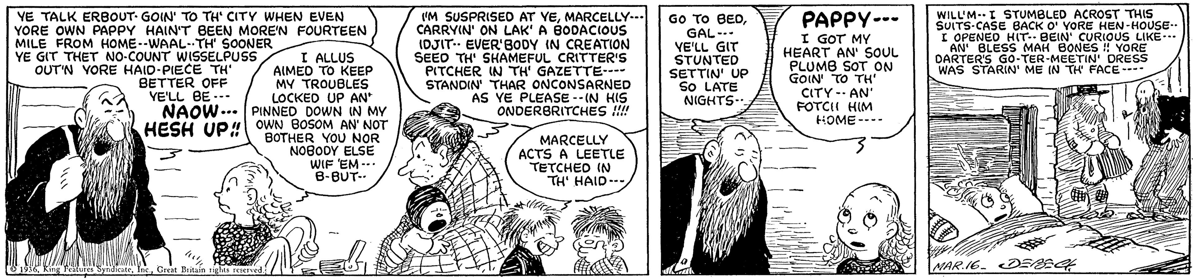 Gesture OCR: WILL'MI STUMBLED ACROST THIS SUUTS-CASE BACK O' YORE HEN-HOUSE I OPENED HIT. BEIN' CURIOUS LIKE. AN' BLESS MAH BONES !! YORE DARTER'S GO-TER-MEETIN' DRESS WAS STARIN' ME IN TH FACE---- YE TALK ERBOUT- GOIN' TO TH' CITY WWHEN EVEN YORE OWN PAPPY HAIN'T BEEN MORE'N FOURTEEN 'M SUSPRISED AT YEMARCELLY-- CARRYIN' ON LAK' A BODACIOUS IDJIT-- EVER'BODY IN CREATION SEED TH' SHAMEFUL CRITTER'S PITCHER IN TH' GAZETTE---- STANDIN' THAR ONCONSARNED AS YE PLEASE -- IN HIS ONDERBRITCHES !!!! PAPPY--- Go TO BEDGAL- YE'LL GIT STUNTED SETTIN' UP SO LATE NIGHTS.. I GOT MY HEART AN' SOUL PLUMB SOT ON GOIN TO TH' CITY- AN FOTCII HIM HOME ---- MILE FROM HOME--WAAL-TH' SOONER S YE GIT THET NO-COUNT WISSELPUSS OUT'N YORE HAID-PIECE TH BETTER OFF YE'LL BE --- I ALLUS AIMED TO KEEP MY TROUBLES LOCKED UP AN NAOW... PINNED DOWN IN MY HESH UP" OWN BOSOM AN' NOT BOTHER YOU NOR NOBODY ELSE WIF EM -- B-BUT-- MARCELLY ACTS A LEETLE TETCHED IN TH' HAID.- NAR.I6. DESEG 1936 King Fetures SyndicuteCreat Britain righis renerved. WILL'MI STUMBLED ACROST THIS SUUTS-CASE BACK O' YORE HEN-HOUSE I OPENED HIT. BEIN' CURIOUS LIKE. AN' BLESS MAH BONES !! YORE DARTER'S GO-TER-MEETIN' DRESS WAS STARIN' ME IN TH FACE---- YE TALK ERBOUT- GOIN' TO TH' CITY WWHEN EVEN YORE OWN PAPPY HAIN'T BEEN MORE'N FOURTEEN 'M SUSPRISED AT YEMARCELLY-- CARRYIN' ON LAK' A BODACIOUS IDJIT-- EVER'BODY IN CREATION SEED TH' SHAMEFUL CRITTER'S PITCHER IN TH' GAZETTE---- STANDIN' THAR ONCONSARNED AS YE PLEASE -- IN HIS ONDERBRITCHES !!!! PAPPY--- Go TO BEDGAL- YE'LL GIT STUNTED SETTIN' UP SO LATE NIGHTS.. I GOT MY HEART AN' SOUL PLUMB SOT ON GOIN TO TH' CITY- AN FOTCII HIM HOME ---- MILE FROM HOME--WAAL-TH' SOONER S YE GIT THET NO-COUNT WISSELPUSS OUT'N YORE HAID-PIECE TH BETTER OFF YE'LL BE --- I ALLUS AIMED TO KEEP MY TROUBLES LOCKED UP AN NAOW... PINNED DOWN IN MY HESH UP" OWN BOSOM AN' NOT BOTHER YOU NOR NOBODY ELSE WIF EM -- B-BUT-- MARCELLY ACTS A LEETLE TETCHED IN TH' HAID.- NAR.I6. DESEG 1936 King Fetures SyndicuteCreat Britain righis renerved.