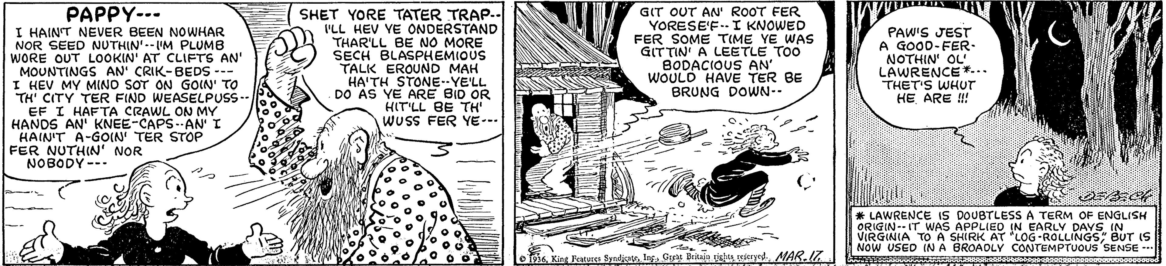 Line art OCR: PAPPY--- I HAINT NEVER BEEN NOWHAR NOR SEED NUTHIN'.-IM PLUMB WORE OUT LOOKIN' AT CLIFTS AN' MOUNTINGS AN' CRIK-BEDS --- I HEV MY MINO SOT ON GOIN' TO TH' CITY TER FIND WEASELPUSS-- EF I HAFTA CRAWL ON MY HANDS AN' KNEE-CAPSAN' I HAIN'T A-GOIN TER STOP FER NUTHIN' NOR NOBODY --- SHET YORE TATER TRAP.- I'LL HEV YE ONDERSTAND THAR'LL BE NO MORE SECH BLASPHEMIOUS TALK EROUND MAH HA'TH STONE-YE'LL DO AS YE ARE BID OR HIT'LL BE TH' WUSS FER YE--- GIT OUT AN' ROOT FER YORESE'F.- I KNOWED FER SOME TIME YE WAS GITTIN' A LEETLE TOO BODACIOUS AN' WOULD HAVE TER BE BRUNG DOWN-- PAW'S JEST A GOOD-FER- NOTHIN OL LAWRENCE*... THET'S WHUT HE ARE !! * LAWRENCE IS DOUBTLESS A TERM OF ENGLISH VIRGINIA TO A SHIRK AT LOG-ROLLINGSBUT IS NOW USED IN A BROAOLY CONTEMPTUOUS SENSE --. 1936MAR.7. PAPPY--- I HAINT NEVER BEEN NOWHAR NOR SEED NUTHIN'.-IM PLUMB WORE OUT LOOKIN' AT CLIFTS AN' MOUNTINGS AN' CRIK-BEDS --- I HEV MY MINO SOT ON GOIN' TO TH' CITY TER FIND WEASELPUSS-- EF I HAFTA CRAWL ON MY HANDS AN' KNEE-CAPSAN' I HAIN'T A-GOIN TER STOP FER NUTHIN' NOR NOBODY --- SHET YORE TATER TRAP.- I'LL HEV YE ONDERSTAND THAR'LL BE NO MORE SECH BLASPHEMIOUS TALK EROUND MAH HA'TH STONE-YE'LL DO AS YE ARE BID OR HIT'LL BE TH' WUSS FER YE--- GIT OUT AN' ROOT FER YORESE'F.- I KNOWED FER SOME TIME YE WAS GITTIN' A LEETLE TOO BODACIOUS AN' WOULD HAVE TER BE BRUNG DOWN-- PAW'S JEST A GOOD-FER- NOTHIN OL LAWRENCE*... THET'S WHUT HE ARE !! * LAWRENCE IS DOUBTLESS A TERM OF ENGLISH VIRGINIA TO A SHIRK AT LOG-ROLLINGSBUT IS NOW USED IN A BROAOLY CONTEMPTUOUS SENSE --. 1936King Jeatures Syndicato. IngGerat Brkaju tigla rescryed