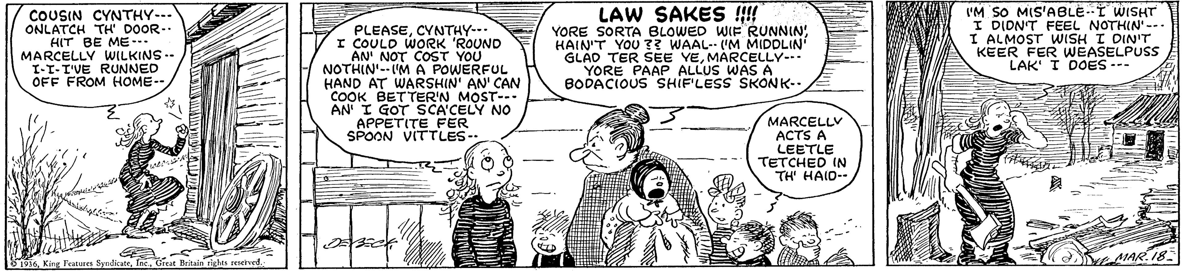 Organism OCR: COUSIN CYNTHY--. ONLATCH TH' DOOR-. HIT BE ME- MARCELLY WILKINS .. I-T-I'VE RUNNED OFF FROM HOME-- PLEASECYNTHY-- I COULD WORK 'ROUND AN' NOT COST YOU NOTHIN'--IMA POWERFUL HAND AT WARSHIN' AN' CAN COOK BETTER'N MOST--- AN I GOT SCA'CELY NO APPETITE FER SPOON VITTLES- LAW SAKES !!! YORE SORTA BLOWED WIE RUNNIN! HAIN'T YOU ?? WAAL-- ('M MIDDLIN GLAD TER SEE YEMARCELLY-. YORE PAAP ALLUS WAS A BODACIOUS SHIF'LESS SKONK-. IM SO MIS'ABLE--I WISHT I DIDNT FEEL NOTHIN'-.. I ALMOST WISH I DIN'T KEER FER WEASELPUSS LAK I DOES --- MARCELLY ACTS A LEETLE TETCHED IN TH' HAID-- AIAR. 18 COUSIN CYNTHY--. ONLATCH TH' DOOR-. HIT BE ME- MARCELLY WILKINS .. I-T-I'VE RUNNED OFF FROM HOME-- PLEASECYNTHY-- I COULD WORK 'ROUND AN' NOT COST YOU NOTHIN'--IMA POWERFUL HAND AT WARSHIN' AN' CAN COOK BETTER'N MOST--- AN I GOT SCA'CELY NO APPETITE FER SPOON VITTLES- LAW SAKES !!! YORE SORTA BLOWED WIE RUNNIN! HAIN'T YOU ?? WAAL-- ('M MIDDLIN GLAD TER SEE YEMARCELLY-. YORE PAAP ALLUS WAS A BODACIOUS SHIF'LESS SKONK-. IM SO MIS'ABLE--I WISHT I DIDNT FEEL NOTHIN'-.. I ALMOST WISH I DIN'T KEER FER WEASELPUSS LAK I DOES --- MARCELLY ACTS A LEETLE TETCHED IN TH' HAID-- AIAR. 18
