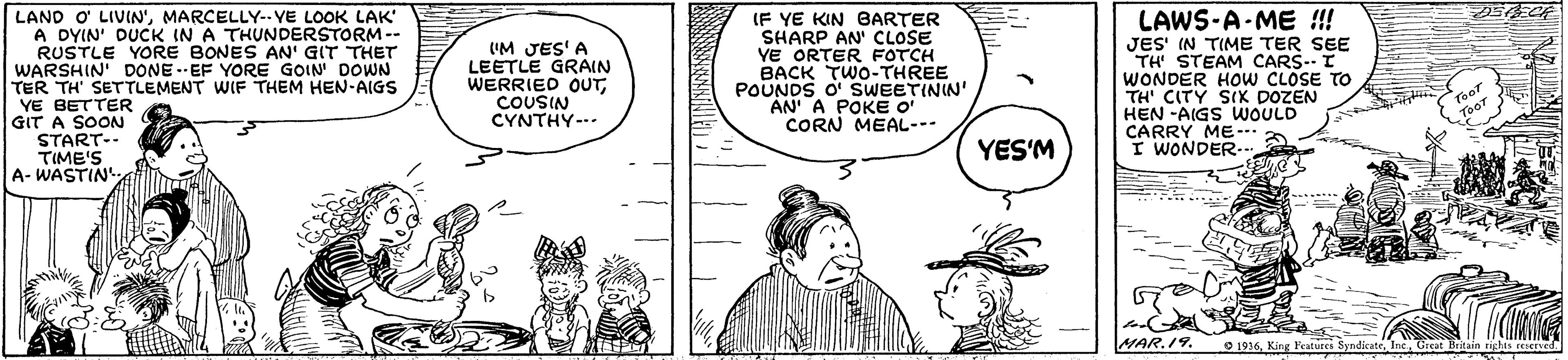 Gesture OCR: LAND O LIVIN'MARCELLY-. VE LOOK LAK A DYIN' DUCK IN A THUNDERSTORM-- RUSTLE YORE BONES AN' GIT THET WARSHIN' DONE.- EF YORE GOIN DOWN TER TH' SETTLEMENT WIF THEM HEN-AIGS YE BETTER GIT A SOON START-- TIME'S A- WASTIN UM JES'A LEETLE GRAIN WERRIED OUTCOUSIN CYNTHY-.. IF YE KIN BARTER SHARP AN' CLOSE YE ORTER FOTCH BACK TWO-THREE POUNDS O' SWEETININ' AN A POKE O CORN MEAL--- LAWS-A-ME !! JES' (N TIME TER SEE TH STEAM CARS-- I WONDER HOw CLOSE TH' CITY SIK DOZEN HEN -AIGS WOULD CARRY ME- I WONDER YES'M MAR.19. O 1916King Features LAND O LIVIN'MARCELLY-. VE LOOK LAK A DYIN' DUCK IN A THUNDERSTORM-- RUSTLE YORE BONES AN' GIT THET WARSHIN' DONE.- EF YORE GOIN DOWN TER TH' SETTLEMENT WIF THEM HEN-AIGS YE BETTER GIT A SOON START-- TIME'S A- WASTIN UM JES'A LEETLE GRAIN WERRIED OUTCOUSIN CYNTHY-.. IF YE KIN BARTER SHARP AN' CLOSE YE ORTER FOTCH BACK TWO-THREE POUNDS O' SWEETININ' AN A POKE O CORN MEAL--- LAWS-A-ME !! JES' (N TIME TER SEE TH STEAM CARS-- I WONDER HOw CLOSE TH' CITY SIK DOZEN HEN -AIGS WOULD CARRY ME- I WONDER YES'M MAR.19. O 1916King Features