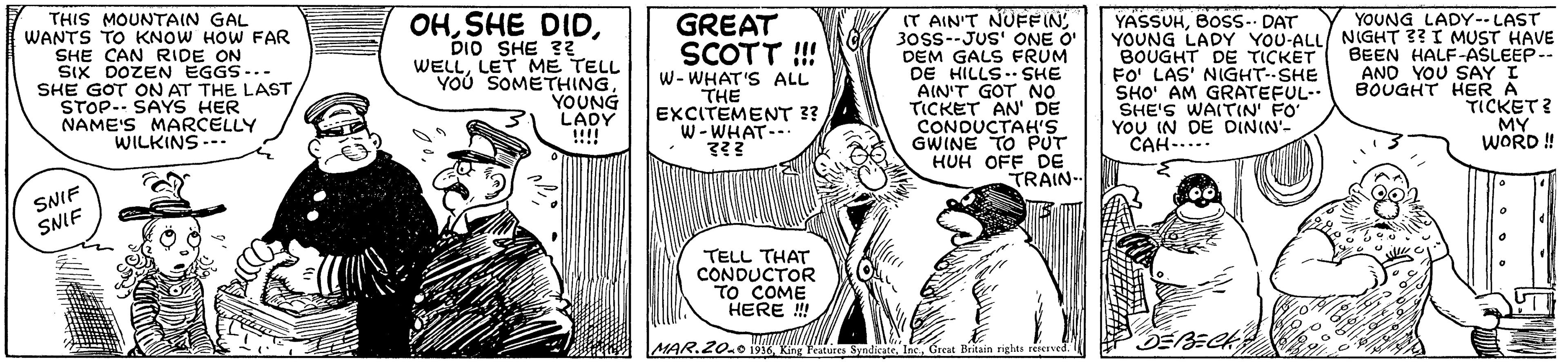 Art OCR: OHDIO SHE ?? WELLLET ME TELL YOU SOMETHINGYOUNG LADY !!!! YOUNG LADY--LAST THIS MOUNTAIN GAL WANTS TO KNOW HOW FAR SHE CAN RIDE ON SIX DOZEN EGGS-.- SHE GOT ON AT THE LAST STOP-- SAYS HER NAME'S MARCELLY WILKINS --- GREAT SCOTT !! W- WHAT'S ALL THE EXCITEMENT 3? W-WHAT- IT AIN'T NÜFFIN30SS--JUS' ONE O' DEM GALS FRUM DE HILLS. SHE AIN'T GOT NO TICKET AN' DE CONDUCTAH'S YASSUHBOSS. DAT YOUNG LADY YOU-ALL/ NIGHT ?? I MUST HAVE BOUGHT DE TICKET FO' LAS' NIGHT--SHE SHO' AM GRATEFUL- SHE'S WAITIN' FO' YOU IN DE DININ'- CAH-.... BEEN HALF-ASLEEP-- AND YOU SAY I BOUGHT HER A TICKET? MY WORD ! HUH OFF DE TRAIN- SNIF SNIF TELL THAT CONDUCTOR TO COME HERE ! MAR.20.0o 191 King Ktua Syndicate. IncGreat Beitain righte reieved. OHSHE DIDDIO SHE ?? WELLLET ME TELL YOU SOMETHINGYOUNG LADY !!!! YOUNG LADY--LAST THIS MOUNTAIN GAL WANTS TO KNOW HOW FAR SHE CAN RIDE ON SIX DOZEN EGGS-.- SHE GOT ON AT THE LAST STOP-- SAYS HER NAME'S MARCELLY WILKINS --- GREAT SCOTT !! W- WHAT'S ALL THE EXCITEMENT 3? W-WHAT- IT AIN'T NÜFFIN30SS--JUS' ONE O' DEM GALS FRUM DE HILLS. SHE AIN'T GOT NO TICKET AN' DE CONDUCTAH'S YASSUHBOSS. DAT YOUNG LADY YOU-ALL/ NIGHT ?? I MUST HAVE BOUGHT DE TICKET FO' LAS' NIGHT--SHE SHO' AM GRATEFUL- SHE'S WAITIN' FO' YOU IN DE DININ'- CAH-.... BEEN HALF-ASLEEP-- AND YOU SAY I BOUGHT HER A TICKET? MY WORD ! HUH OFF DE TRAIN- SNIF SNIF TELL THAT CONDUCTOR TO COME HERE ! MAR.20.0o 191 King Ktua Syndicate. IncGreat Beitain righte reieved.