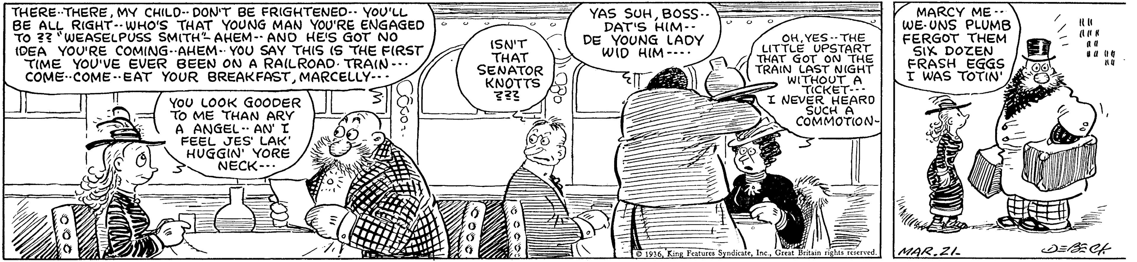 Gesture OCR: THERE-THEREMY CHILD- DON'T BE FRIGHTENEO-. YOU'LL BE ALL RIGHT- WHO'S THAT YOUNG MAN YOU'RE ENGAGED TO 33 "WEASELPUSS SMITH AHEM-- ANO HE'S GOT No IDEA YOU'RE COMING. AHEM. YOU SAY THIS IS THE FIRST TIME YOU'VE EVER BEEN COME- COME--EAT YOUR BREAKFASTMARCELLY-. ISN'T THAT SENATOR KNOTTS YAS SUHBOs- DAT'S HIM-- DE YOUNG LADY wiD HIM ---. OH. YES. THE LITTLE UPSTART GOT ON THE TRAIN LAST NIGHT WI MARCY ME -. WE- UNS PLUMB FERGOT THEM SIX DOZEN FRASH EGGS I WAS TOTIN A RAILROAD. TRAIN -.. I NEVER SUCH A COMMOTION- YoU LOOK GOODER TO ME THAN ARY A ANGELAN I FEEL JES' LAK HUGGIN' YORE NECK-.. 1936Creat Britain righes rrved MAR.ZL THERE-THEREMY CHILD- DON'T BE FRIGHTENEO-. YOU'LL BE ALL RIGHT- WHO'S THAT YOUNG MAN YOU'RE ENGAGED TO 33 "WEASELPUSS SMITH AHEM-- ANO HE'S GOT No IDEA YOU'RE COMING. AHEM. YOU SAY THIS IS THE FIRST TIME YOU'VE EVER BEEN COME- COME--EAT YOUR BREAKFASTMARCELLY-. ISN'T THAT SENATOR KNOTTS YAS SUHBOs- DAT'S HIM-- DE YOUNG LADY wiD HIM ---. OH. YES. THE LITTLE UPSTART GOT ON THE TRAIN LAST NIGHT WI MARCY ME -. WE- UNS PLUMB FERGOT THEM SIX DOZEN FRASH EGGS I WAS TOTIN A RAILROAD. TRAIN -.. I NEVER SUCH A COMMOTION- YoU LOOK GOODER TO ME THAN ARY A ANGELAN I FEEL JES' LAK HUGGIN' YORE NECK-.. 1936King Features SyndicateCreat Britain righes rrved MAR.ZL