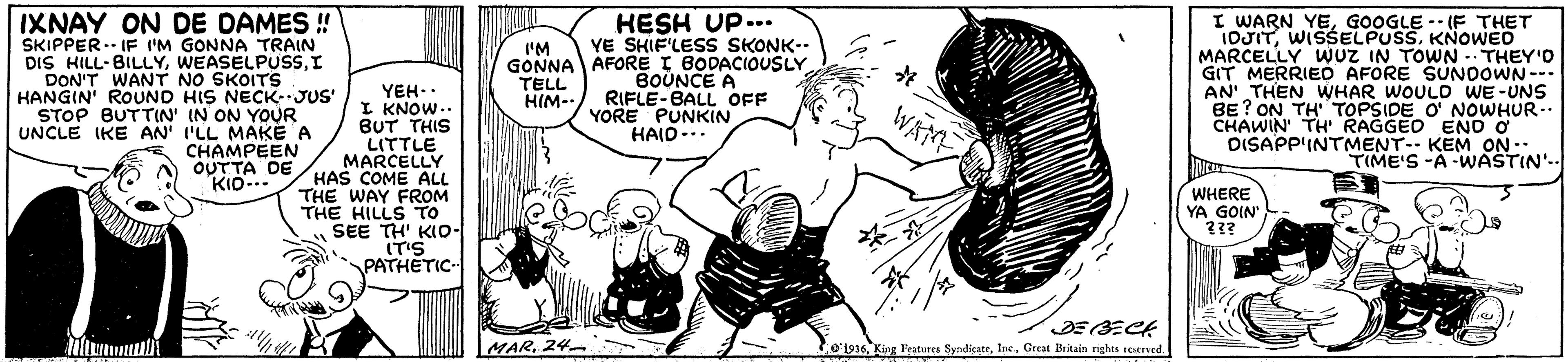 Art OCR: IXNAY ON DE DAMES ! SKIPPER.- IF I'M GONNA TRAIN DIS HILL-BILLYI DON'T WANT NO SKOITS HANGIN' ROUND HIS NECKJUS' STOP BUTTIN' IN ON YOUR UNCLE IKE AN' I'LL MAKE A CHAMPEEN OUTTA DE KID-.. HESH UP... YE SHIF'LESS SKONK-- GONNA AFORE I BODACIOUSLY BOUNCE A RIFLE-BALL OFF YORE PUNKIN HAID-.. I WARN YEGOOGLE -- (F THET IOJITKNOWED MARCELLY WUZ IN TOWN -THEY'O GIT MERRIED AFORE SUNOOWN--- AN' THEN WHAR WOULD WE-UNS BE ? ON TH' TOPSIDE O' NOWHUR- CHAWIN' TH' RAGGE O ENO O DISAPP'INTMENT-- KEM ON-. TIME'S -A -WASTIN'- I'M TELL HIM-- YEH.. I KNOW.. BUT THIS LITTLE MARCELLY HAS COME ALL THE WAY FROM THE HILLS TO SEE TH' KIOo- IT'S PATHETIC- WATE WHERE YA GOIN 23? ??? MAR. 24- 01936Great Britain rights reserved. IXNAY ON DE DAMES ! SKIPPER.- IF I'M GONNA TRAIN DIS HILL-BILLYI DON'T WANT NO SKOITS HANGIN' ROUND HIS NECKJUS' STOP BUTTIN' IN ON YOUR UNCLE IKE AN' I'LL MAKE A CHAMPEEN OUTTA DE KID-.. HESH UP... YE SHIF'LESS SKONK-- GONNA AFORE I BODACIOUSLY BOUNCE A RIFLE-BALL OFF YORE PUNKIN HAID-.. I WARN YEGOOGLE -- (F THET IOJITKNOWED MARCELLY WUZ IN TOWN -THEY'O GIT MERRIED AFORE SUNOOWN--- AN' THEN WHAR WOULD WE-UNS BE ? ON TH' TOPSIDE O' NOWHUR- CHAWIN' TH' RAGGE O ENO O DISAPP'INTMENT-- KEM ON-. TIME'S -A -WASTIN'- I'M TELL HIM-- YEH.. I KNOW.. BUT THIS LITTLE MARCELLY HAS COME ALL THE WAY FROM THE HILLS TO SEE TH' KIOo- IT'S PATHETIC- WATE WHERE YA GOIN 23? ??? MAR. 24- 01936King Features SyndicateGreat Britain rights reserved.