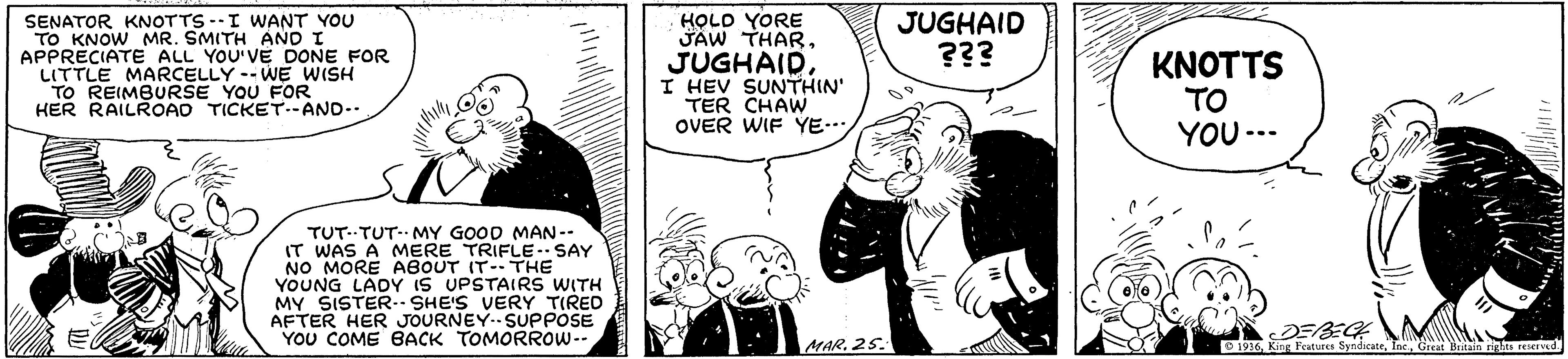 Font OCR: SENATOR KNOTTS --I WANT YOU TO KNOW MR. SMITH AND I APPRECIATE ALL YOU'VE DONE FOR LITTLE MARCELLY -- WE WISH TO REIMBURSE YOU FOR HER RAILROAD TICKET--AND.. JUGHAID. I HEV SUNTHIN' TER CHAW OVER WIF YE... HOLO YORE JAW THARJUGHAID ??? KNOTTS TO YOU -.- TUT..TUT-- MY GOOD MAN -- IT WAS A MERE TRIFLE- SAY NO MORE ABOUT IT-THE YOUNG LADY IS UPSTAIRS WITH MY SISTER.. SHE'S VERY TIRED AFTER HER JOURNEY.SUPPOSE YOU COME BACK TOMORROW-- MAR. 25. DEBECH O 1936King Features Sy SENATOR KNOTTS --I WANT YOU TO KNOW MR. SMITH AND I APPRECIATE ALL YOU'VE DONE FOR LITTLE MARCELLY -- WE WISH TO REIMBURSE YOU FOR HER RAILROAD TICKET--AND.. JUGHAID. I HEV SUNTHIN' TER CHAW OVER WIF YE... HOLO YORE JAW THARJUGHAID ??? KNOTTS TO YOU -.- TUT..TUT-- MY GOOD MAN -- IT WAS A MERE TRIFLE- SAY NO MORE ABOUT IT-THE YOUNG LADY IS UPSTAIRS WITH MY SISTER.. SHE'S VERY TIRED AFTER HER JOURNEY.SUPPOSE YOU COME BACK TOMORROW-- MAR. 25. DEBECH O 1936King Features Sy