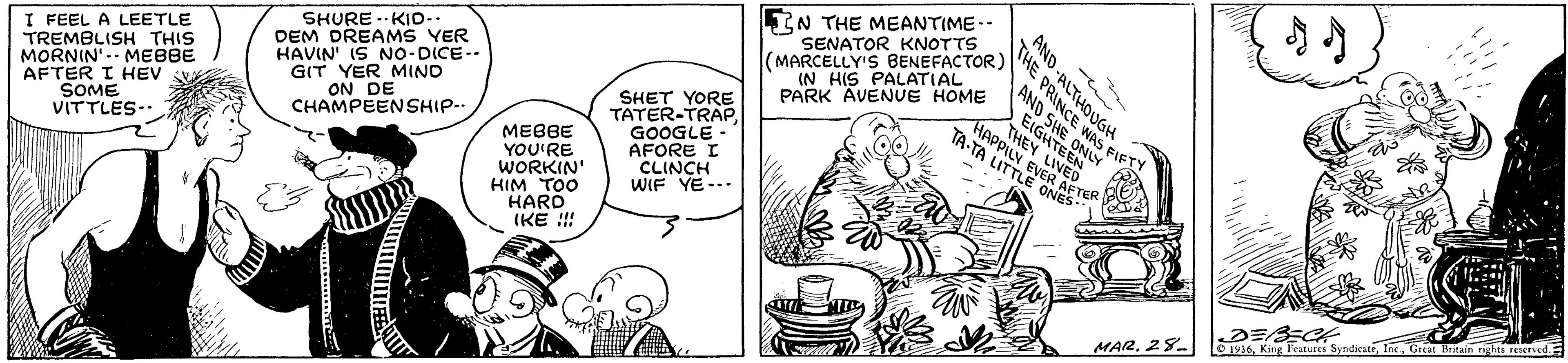 Font OCR: LIN THE MEANTIME-- SENATOR KNOTTS SHURE ..KIo- DEM DREAMS YER HAVIN' IS NO-DICE-- GIT YER MIND ON DE CHAMPEENSHIP-. (MARCELLY'S BENEFACTOR) (N HIS PALATIAL PARK AVENVE HOME - THE PRINCE WAS FIFTY AND SHE ONLY I FEEL A LEETLE TREMBLISH THIS MORNIN -- MEBBE AFTER I HEV SOME VITTLES- EIGHTEEN SHET YORE TATER-TRAP. GOOGLE - AFORE I CLINCH WIF YE- THEY LIVED HAPPILY EVER AFTE TA-TA LITTLE ONES MEBBE YOU'RE WORKIN' HIM TOO HARD IKE !! D 1916Great Britain rights reeruedF MAR28. AND -ALTHOUGH LIN THE MEANTIME-- SENATOR KNOTTS SHURE ..KIo- DEM DREAMS YER HAVIN' IS NO-DICE-- GIT YER MIND ON DE CHAMPEENSHIP-. (MARCELLY'S BENEFACTOR) (N HIS PALATIAL PARK AVENVE HOME - THE PRINCE WAS FIFTY AND SHE ONLY I FEEL A LEETLE TREMBLISH THIS MORNIN -- MEBBE AFTER I HEV SOME VITTLES- EIGHTEEN SHET YORE TATER-TRAP. GOOGLE - AFORE I CLINCH WIF YE- THEY LIVED HAPPILY EVER AFTE TA-TA LITTLE ONES MEBBE YOU'RE WORKIN' HIM TOO HARD IKE !! D 1916King Fctures SyndicateGreat Britain rights reeruedF MAR28. AND -ALTHOUGH