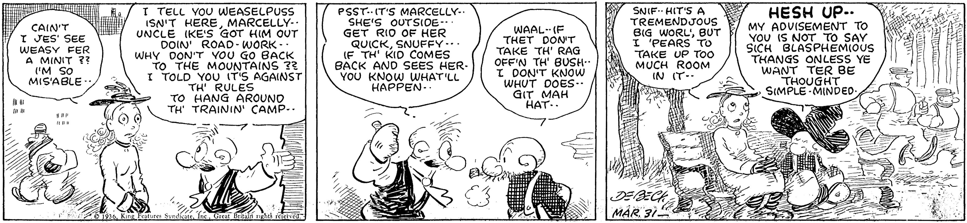 Gesture OCR: HESH UP.. CAIN'T I JES' SEE WEASY FER A MINIT ?? ('M SO MIS'ABLE- I TELL YOU WEASELPUSS ISN'T HEREMARCELLY-- UNCLE IKE'S GOT HIM OUT DOIN' ROAD- WORK- WHY DON'T VOU GO BACK TO THE MOUNTAINS 3 I TOLD YOU IT'S AGAINST TH RULES TO HANG AROUNO TH' TRAININ' ÇAMP.. PSST.. IT'S MARCELLY- SHE'S OUTSIOE- GET RIO OF HER QUICKSNUFFY... (F TH' KID COMES BACK AND SEES HER. YOU KNOW WHAT'LL HAPPEN. WAAL-- (F THET DON'T TAKE TH' RAG OFF'N TH' BUSH.. I DON'T KNOW WHUT DOES.. GIT MAH HAT.. SNIF HIT'S A TREMENDJOUS BIG WORL'BUT I 'PEARS TO TAKE UP TOO MUCH ROOM IN IT- MY ADVISEMENT TO YOU IS NOT TO SAY SICH BLASPHEMIOUS THANGS ONLESS YE WANT TER BE THOUGHT SIMPLE-MINDED- DEBECH MÁR31 * King Feututes SvndicateInc. Grea Beitain ghts rich HESH UP.. CAIN'T I JES' SEE WEASY FER A MINIT ?? ('M SO MIS'ABLE- I TELL YOU WEASELPUSS ISN'T HEREMARCELLY-- UNCLE IKE'S GOT HIM OUT DOIN' ROAD- WORK- WHY DON'T VOU GO BACK TO THE MOUNTAINS 3 I TOLD YOU IT'S AGAINST TH RULES TO HANG AROUNO TH' TRAININ' ÇAMP.. PSST.. IT'S MARCELLY- SHE'S OUTSIOE- GET RIO OF HER QUICKSNUFFY... (F TH' KID COMES BACK AND SEES HER. YOU KNOW WHAT'LL HAPPEN. WAAL-- (F THET DON'T TAKE TH' RAG OFF'N TH' BUSH.. I DON'T KNOW WHUT DOES.. GIT MAH HAT.. SNIF HIT'S A TREMENDJOUS BIG WORL'BUT I 'PEARS TO TAKE UP TOO MUCH ROOM IN IT- MY ADVISEMENT TO YOU IS NOT TO SAY SICH BLASPHEMIOUS THANGS ONLESS YE WANT TER BE THOUGHT SIMPLE-MINDED- DEBECH MÁR31 * King Feututes SvndicateInc. Grea Beitain ghts rich