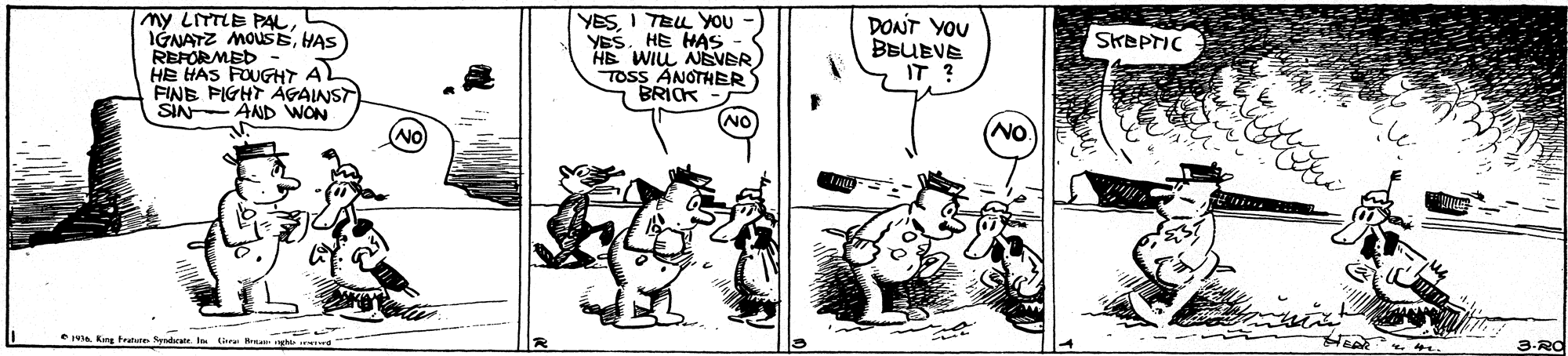 Drawing OCR: my LITTLE PAL IGNATZ MOUSEHAS REFORMED HE HAS FOUGHT A FINE PIGHT AGAINST SIN AND WON YESI TEL YoU - YESHE HAS HE WIL NEVER TOSS ANOTHER BRICK - DONT YOU BBUEVE IT ? SKEPTIC NO A King rae Syndrate I t Hra 3-Rd my LITTLE PAL IGNATZ MOUSEHAS REFORMED HE HAS FOUGHT A FINE PIGHT AGAINST SIN AND WON YESI TEL YoU - YESHE HAS HE WIL NEVER TOSS ANOTHER BRICK - DONT YOU BBUEVE IT ? SKEPTIC NO A King rae Syndrate I t Hra 3-Rd