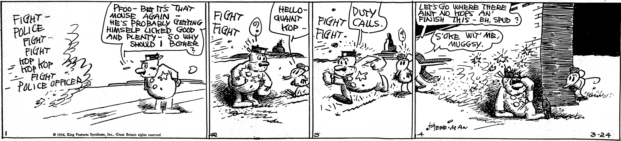 Illustration OCR: PF00- BEr ITS THAT MOUSE AGAIN - HE'S PROBABLY GETTING HIMSELF LICKED GOOD AND PLENTY- ?o WHY SHOULD I BOTHER HELLO- QUAINT KOP DUTY FIGHT CALLS. AINT NO HTOPS AN FINISH THIS - BHSPUD FIGHT FIGHT FIGHT - POLI CE FIGHT -- FIGHT HOP KOP KOP FIGHT POLICE OPAICER2 FIGHT- S'OKE WIT'ME MUGGSY. HerR M AN e 1936Great Bitain nght reerved 3-24 PF00- BEr ITS THAT MOUSE AGAIN - HE'S PROBABLY GETTING HIMSELF LICKED GOOD AND PLENTY- ?o WHY SHOULD I BOTHER HELLO- QUAINT KOP DUTY FIGHT CALLS. AINT NO HTOPS AN FINISH THIS - BHSPUD FIGHT FIGHT FIGHT - POLI CE FIGHT -- FIGHT HOP KOP KOP FIGHT POLICE OPAICER2 FIGHT- S'OKE WIT'ME MUGGSY. HerR M AN e 1936King Tratues SyndicatGreat Bitain nght reerved 3-24
