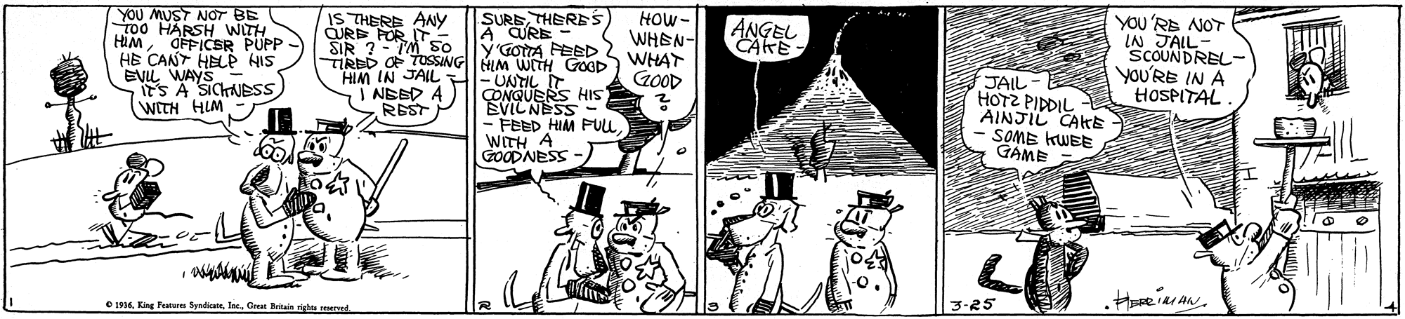 Parallel OCR: YOU MUST NOT BE T00 HARSH WITH HIMOFFICSR PUPP - HE CANT HELP HIS EVL WAYS its A SICHNBSS WITH HIM HOW- WHEN- WHAT GOOD IS THERE ANY CURE FOR IT. SIR ?- TM S0 SURETHERES ANGEL CAKE YOU'RE NOT LN JALL- SCOUNDREL- You'RE IN A HOSPITAL. A CURE y'GOTA FEED 2 TIRED OF TUSSINGHIM WITH GOOD HIM IN JAIL -UNTIL T ÇONQUERS HIS EVILNESS- JAIL HOTZ PIDDIL AINJIL CAKE - SOME KWEE GAME I NEED A REST - FEED HIM FULLWITH A GOODNESS - O 1914Great Brtain rights red 3-25 YOU MUST NOT BE T00 HARSH WITH HIMOFFICSR PUPP - HE CANT HELP HIS EVL WAYS its A SICHNBSS WITH HIM HOW- WHEN- WHAT GOOD IS THERE ANY CURE FOR IT. SIR ?- TM S0 SURETHERES ANGEL CAKE YOU'RE NOT LN JALL- SCOUNDREL- You'RE IN A HOSPITAL. A CURE y'GOTA FEED 2 TIRED OF TUSSINGHIM WITH GOOD HIM IN JAIL -UNTIL T ÇONQUERS HIS EVILNESS- JAIL HOTZ PIDDIL AINJIL CAKE - SOME KWEE GAME I NEED A REST - FEED HIM FULLWITH A GOODNESS - O 1914King Features SyndicatGreat Brtain rights red 3-25