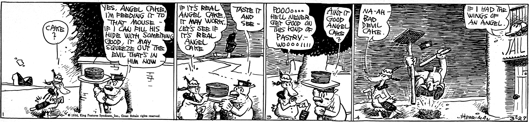 Comic book OCR: IPITS REAL ANGEL CAKE IT MAY WORKT. LETS SEE IF YESI'M FEEDING IT TO THAT MOUSE IF I CAN FIL HIS HIDE WITH SOMETHING ITS REAL GOODIT MAY SQUEEZE OUT THE EVIL THATS IN HIM NOW Z TASTE IT AND SEE PO000.. HEU NEVAR GEt GOOD ON THIS KAND OF PASTRY.- Wo000 LLI. AINTIT Goop ANGEL CAKE NA-AH - BAD DEVIL CAKE IF I HAD TAE WINGS OP AN ANGEL. CATE ANGEL CANE e Festuer Inc. Geas Bekale vigha reerved. -HERRIA IPITS REAL ANGEL CAKE IT MAY WORKT. LETS SEE IF YESANGBL CAKEI'M FEEDING IT TO THAT MOUSE IF I CAN FIL HIS HIDE WITH SOMETHING ITS REAL GOODIT MAY SQUEEZE OUT THE EVIL THATS IN HIM NOW Z TASTE IT AND SEE PO000.. HEU NEVAR GEt GOOD ON THIS KAND OF PASTRY.- Wo000 LLI. AINTIT Goop ANGEL CAKE NA-AH - BAD DEVIL CAKE IF I HAD TAE WINGS OP AN ANGEL. CATE ANGEL CANE e Festuer Inc. Geas Bekale vigha reerved. -HERRIA