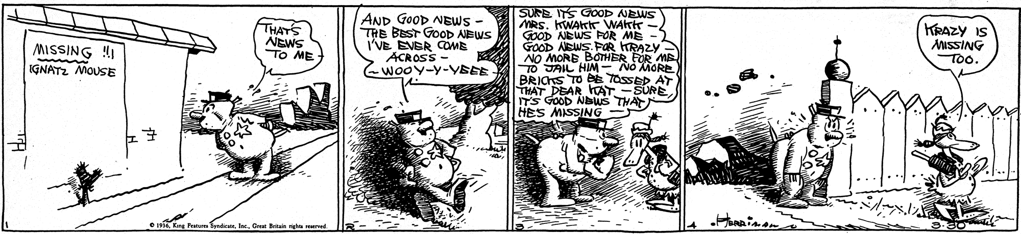 Art OCR: AND GOOD NEWS - THE BEST GOOD AEWS I'VE EVER COME ACROSS wooY-Y-YSEE SUNE ITS GOOD NEWS MRS. KWArK WAktr - GOOD NEWS FOR ME - GOOD AEWS. FOR HRAZY NO MORE BOTHER FOR MB JAIL HIM- No MORE BRICKS TO eE TosseD AY THAT DEAR hAT ITS GOOD NEWS THA HES MISSING THATS MISSING !I IGNATZ MOUSE NEWS TO ME KRAZY IS ISSING To. SURE AND GOOD NEWS - THE BEST GOOD AEWS I'VE EVER COME ACROSS wooY-Y-YSEE SUNE ITS GOOD NEWS MRS. KWArK WAktr - GOOD NEWS FOR ME - GOOD AEWS. FOR HRAZY NO MORE BOTHER FOR MB JAIL HIM- No MORE BRICKS TO eE TosseD AY THAT DEAR hAT ITS GOOD NEWS THA HES MISSING THATS MISSING !I IGNATZ MOUSE NEWS TO ME KRAZY IS ISSING To. SURE