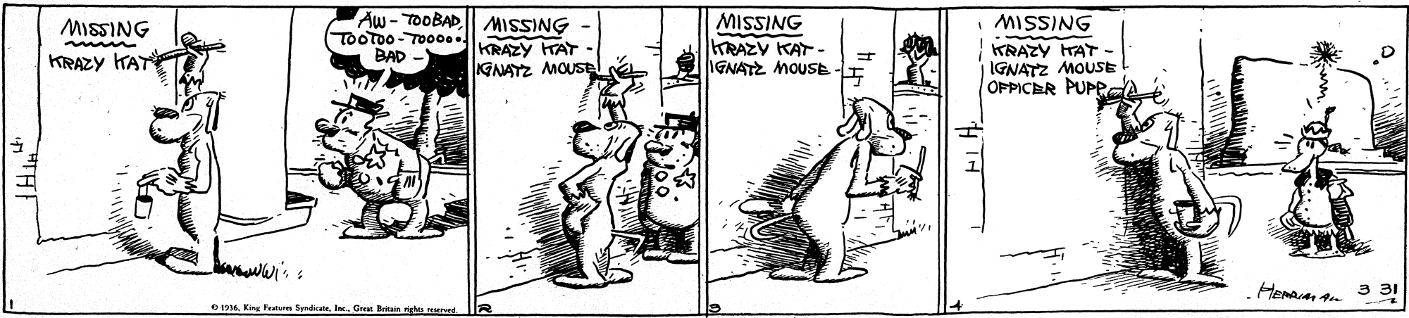 Line art OCR: Aw - TOOBADl| MISSING TOOTOO-TO00.. BAD - MISSING KRAZY KAT - IGNATZ MOUSE MISSING KRAZY TAT - IGNATZ MOUSE OPPICER PUPP MISSING KRAZY TAT KRAZY HAT GNAYZ MOUSel 3 31 6Great Britain rights reEed Aw - TOOBADl| MISSING TOOTOO-TO00.. BAD - MISSING KRAZY KAT - IGNATZ MOUSE MISSING KRAZY TAT - IGNATZ MOUSE OPPICER PUPP MISSING KRAZY TAT KRAZY HAT GNAYZ MOUSel 3 31 6Kin Feture SyndicateGreat Britain rights reEed