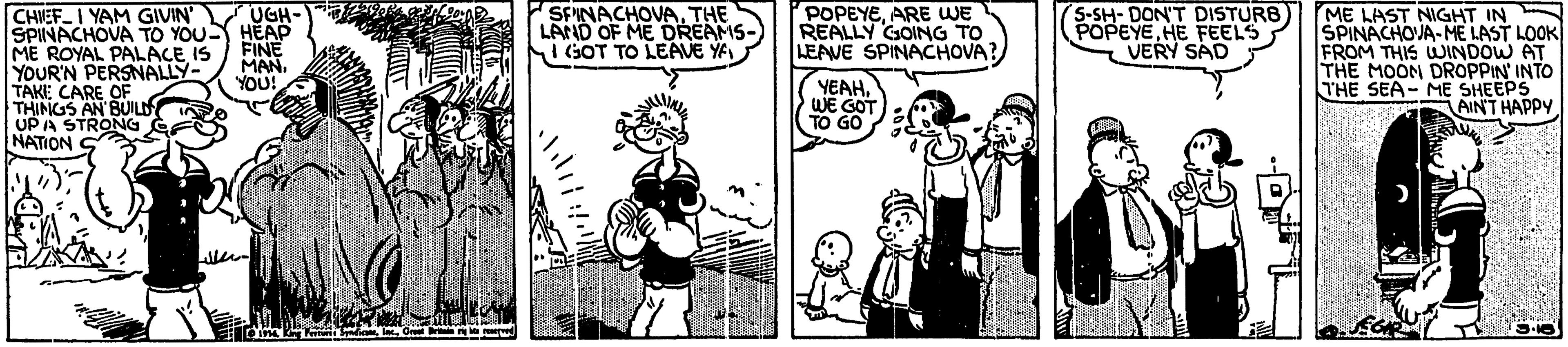 Conversation OCR: POPEYEARE WE REALLY GOING TO LEAVE SPINACHOVA? UGH- CHIEF I YAM GIVIN SPINACHOVA TO YOU HEAP ME ROYAL PALACE IS YOUR'N PERSNALLY- TAKE CARE OF THINGS AN BUILD UPA STRONG NATION SPINACHOVATHE LAND OF ME DREAMS- Si GOT TO LEAVE YA S-SH-DON'T DISTURB POPEYEHE FEELS VERY SAD ME LAST NIGHT IN SPINACHOJA-ME LAST LOOK FROM THIS WINDOW AT THE MOON DROPPIN' INTO THE SEA- ME SHEEPS AINT HAPPY FINE MAN. YOU! YEAHWE GOT TO GO POPEYEARE WE REALLY GOING TO LEAVE SPINACHOVA? UGH- CHIEF I YAM GIVIN SPINACHOVA TO YOU HEAP ME ROYAL PALACE IS YOUR'N PERSNALLY- TAKE CARE OF THINGS AN BUILD UPA STRONG NATION SPINACHOVATHE LAND OF ME DREAMS- Si GOT TO LEAVE YA S-SH-DON'T DISTURB POPEYEHE FEELS VERY SAD ME LAST NIGHT IN SPINACHOJA-ME LAST LOOK FROM THIS WINDOW AT THE MOON DROPPIN' INTO THE SEA- ME SHEEPS AINT HAPPY FINE MAN. YOU! YEAHWE GOT TO GO