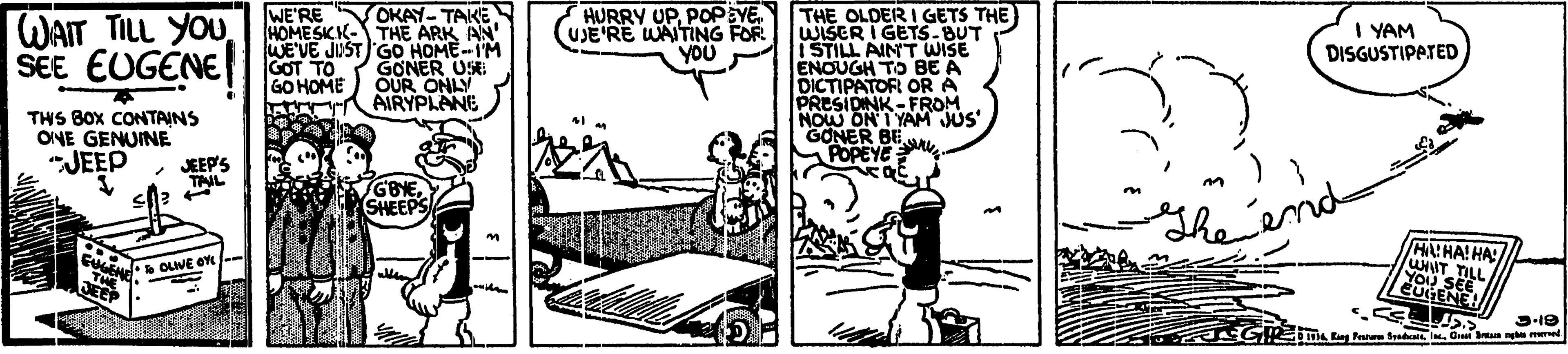 Comics OCR: OKAY- TAKES HOME SICIK- THE ARK AN WE'VE JUST GO HOME--I'M GONER USE OUR ONLY AIRYPLANE HURRY UP. POPEYEUJE'RE WAITING FOR YOU THE OLDER I GETS THE) WISER I GETS-BUT ISTILL AINT WISE ENOUGH TO BE A DICTIPATOR OR A PRESIDINK -FROM NOW ON I YAM JUS GONER BEL POPEYE WE'RE WAIT TILL YOU SEE EUGENE I YAM DISGUSTIPATED GOT TO GO HOME THS BOX CONTAINS ONE GENUINE "JEEP JEEP'S TAL end SHEEPS HALHA! HA WNIT TILL OLIVE OYE YO SER SEE EUGENE! 3-19 oi Kng Pee SedOret an nge el OKAY- TAKES HOME SICIK- THE ARK AN WE'VE JUST GO HOME--I'M GONER USE OUR ONLY AIRYPLANE HURRY UP. POPEYEUJE'RE WAITING FOR YOU THE OLDER I GETS THE) WISER I GETS-BUT ISTILL AINT WISE ENOUGH TO BE A DICTIPATOR OR A PRESIDINK -FROM NOW ON I YAM JUS GONER BEL POPEYE WE'RE WAIT TILL YOU SEE EUGENE I YAM DISGUSTIPATED GOT TO GO HOME THS BOX CONTAINS ONE GENUINE "JEEP JEEP'S TAL end SHEEPS HALHA! HA WNIT TILL OLIVE OYE YO SER SEE EUGENE! 3-19 oi Kng Pee SedOret an nge el