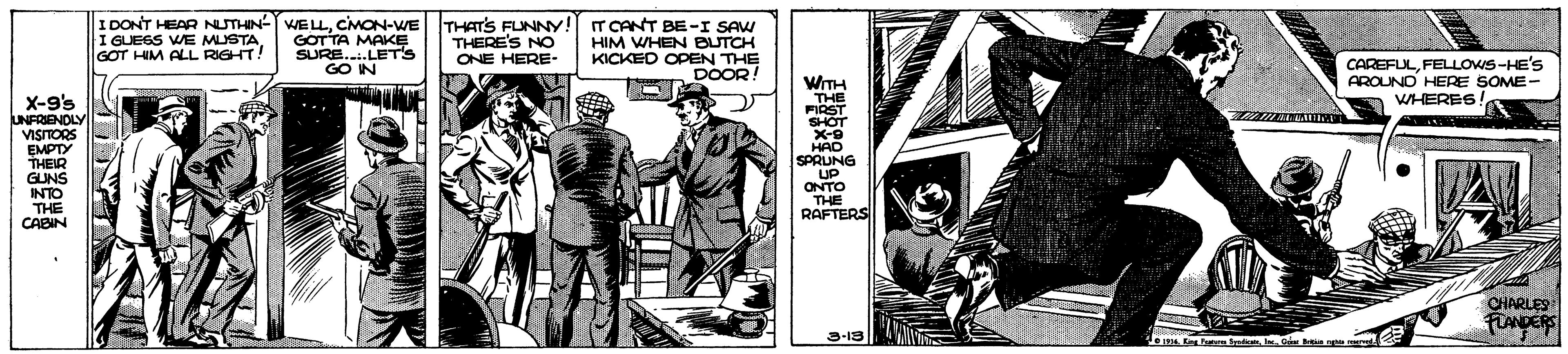 Drawing OCR: I GUESS WE MUSTA GOT HIM ALL RIGHT! I DONT HEAR NUTHIN- E MON-WE THATS FUNNY!! GOTTA MAKE SURE..LET'S GO IN THERE'S NO HIM WHEN BUTCH KICKED OPEN THE DOOR! ONE HERE- CAREFULFELLOWS-HE'S AROUNO HERE SOME- WHERES X-9's UNFRENDLY VISITORS EMPTY THEIR GUNS INTO THE CABIN WITH THE FIRST SHOT X-9 HAD SPRUNG UP ONTO THE RAFTERS CHARLES FLANDERS 3-18 Bredicats In Ga mu he I GUESS WE MUSTA GOT HIM ALL RIGHT! I DONT HEAR NUTHIN- E MON-WE THATS FUNNY!! GOTTA MAKE SURE..LET'S GO IN THERE'S NO HIM WHEN BUTCH KICKED OPEN THE DOOR! ONE HERE- CAREFULFELLOWS-HE'S AROUNO HERE SOME- WHERES X-9's UNFRENDLY VISITORS EMPTY THEIR GUNS INTO THE CABIN WITH THE FIRST SHOT X-9 HAD SPRUNG UP ONTO THE RAFTERS CHARLES FLANDERS 3-18 Bredicats In Ga mu he