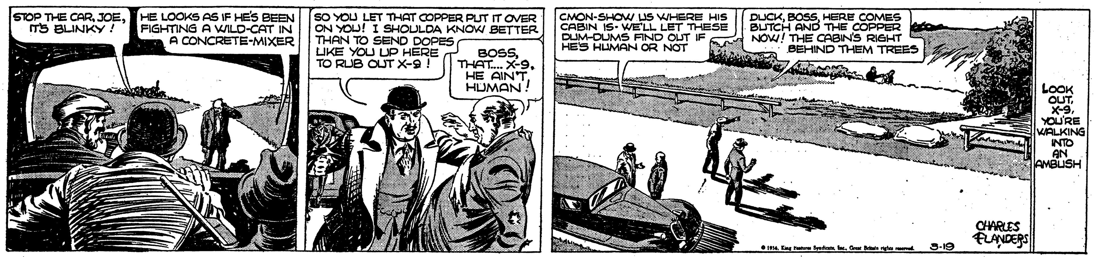 Drawing OCR: STOP THE CARmS BLINKY! HE LOOKS AS IF HES BEEN SO YOU LET THAT COPPER PLUT IT OVER FIGHTING A WILD-CAT IN A CONCRETE-MIXER ON YOU! I SHOULDA KNOW BETTER THAN TO SEND DOPES LIKE YOU UP HERE TO RUB OUT X-9! CMON-SHOMW IS WHERE HIS CABIN IS- WELL LET THESE DUM-OUMS FIND OUT IF HES HUMAN OR NOT DUCKHERE COMES BUTCH AND THE COPPER ero NOW! THE CABIN'S RIGHT BEHIND THEM TREES BOSSTHAT.X-9. HE AIN'T. HUMAN! LOOK OUTYOU'RE WALKING INTO AN AMBUSH CHARLES FLANDERS maEmg r S-19 STOP THE CARmS BLINKY! HE LOOKS AS IF HES BEEN SO YOU LET THAT COPPER PLUT IT OVER FIGHTING A WILD-CAT IN A CONCRETE-MIXER ON YOU! I SHOULDA KNOW BETTER THAN TO SEND DOPES LIKE YOU UP HERE TO RUB OUT X-9! CMON-SHOMW IS WHERE HIS CABIN IS- WELL LET THESE DUM-OUMS FIND OUT IF HES HUMAN OR NOT DUCKHERE COMES BUTCH AND THE COPPER ero NOW! THE CABIN'S RIGHT BEHIND THEM TREES BOSSTHAT.X-9. HE AIN'T. HUMAN! LOOK OUTYOU'RE WALKING INTO AN AMBUSH CHARLES FLANDERS maEmg r S-19