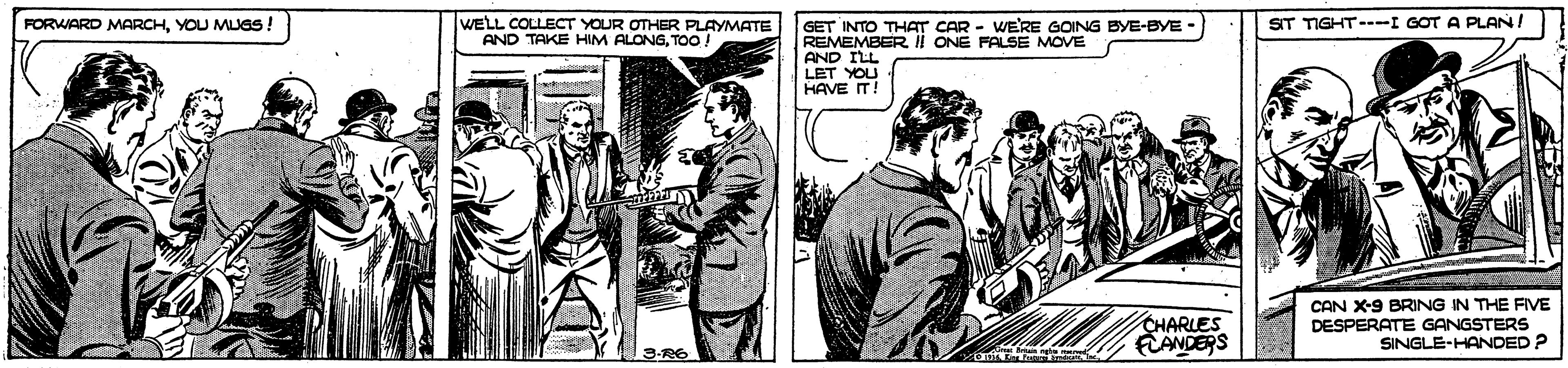 Comics OCR: WELL COLLECT YOUR OTHER PLAYMATE AND TAKE HIM ALONGTo! SIT TIGHT---I GOT A PLAN/ FORWARD MARCHYOU MUGS GET INTO THAT CAR - WERE GOING BYE-BYE - REMEMBER ii ONE FALSE MOVE AND ILL LET YOU HAVE IT! CHARLES FLANDERS CAN X-9 BRING IN THE FIVE DESPERATE GANGSTERS SINGLE-HANDED? 3-R6 WELL COLLECT YOUR OTHER PLAYMATE AND TAKE HIM ALONGTo! SIT TIGHT---I GOT A PLAN/ FORWARD MARCHYOU MUGS GET INTO THAT CAR - WERE GOING BYE-BYE - REMEMBER ii ONE FALSE MOVE AND ILL LET YOU HAVE IT! CHARLES FLANDERS CAN X-9 BRING IN THE FIVE DESPERATE GANGSTERS SINGLE-HANDED? 3-R6
