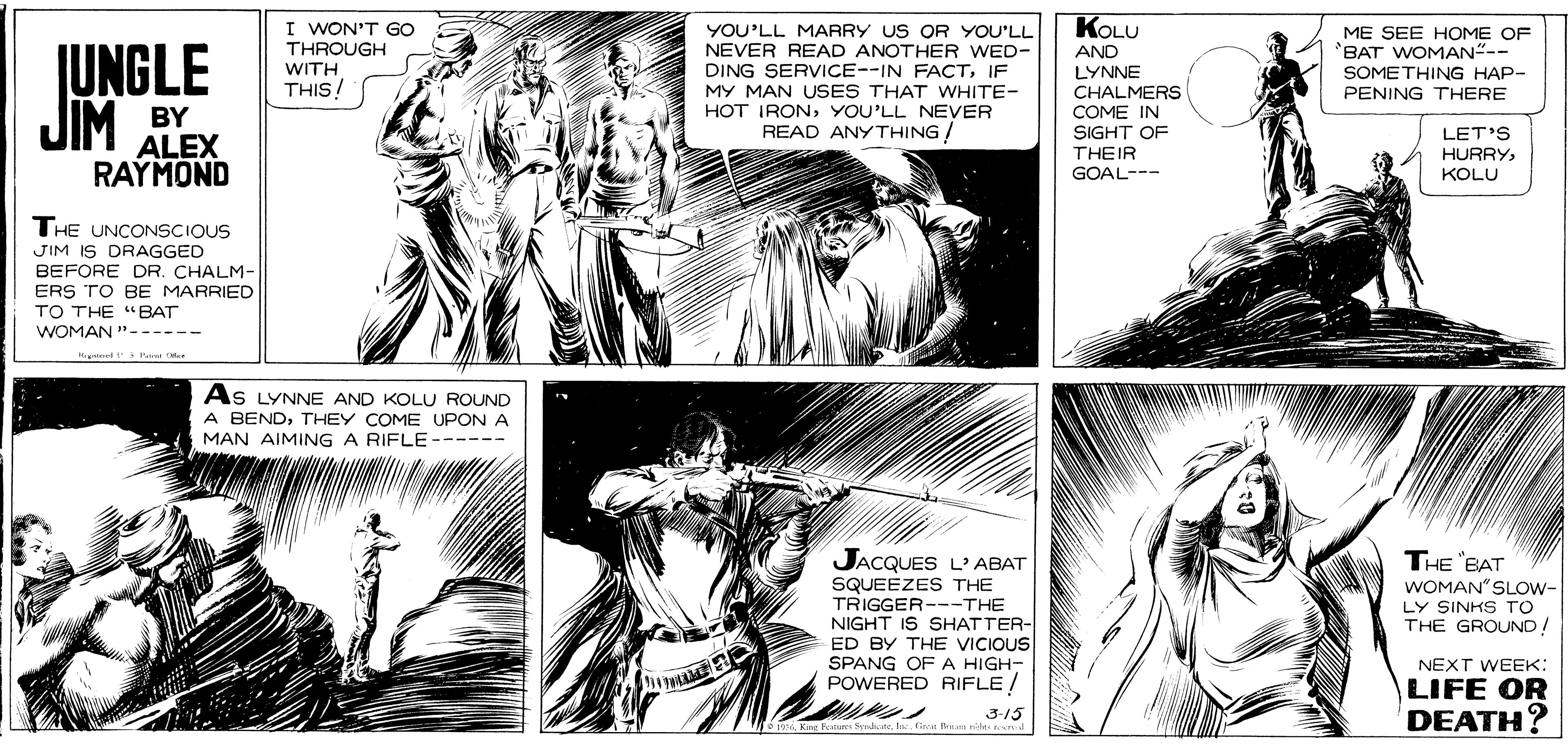 Font OCR: KOLU I WON'T GOo THROUGH WITH THIS! YOU'LL MARRY US OR YOU'LL ME SEE HOME OF BAT WOMAN"-- SOMETHING HAP- PENING THERE JUNGLE JIM NEVER READ ANOTHER WED- DING SERVICE--IN FACTIF MY MAN USES THAT WHITE- HOT IRONYOU'LL NEVER READ ANYTHING ! AND LYNNE BY ALEX RAYMOND CHALMERS COME IN SIGHT OF THEIR GOAL--- LET'S HURRYKOLU THE UNCONSCIOUS JIM IS DRAGGED BEFORE DR. CHALM- ERS TO BE MARRIED TO THE "BAT WOMAN "---- td Pane . As LYNNE AND KOLU ROUND A BENDTHEY COME UPON A MAN AIMING A RIFLE- ---- JACQUES L' ABAT SQUEEZES THE TRIGGER---THE NIGHT IS SHATTER- ED BY THE VICIOUS SPANG OF A HIGH- POWERED RIFLE/ THE "BAT WOMAN"SLOW- LY SINKS TO THE GROUND! NEXT WEEK: LIFE OR DEATH? 3-15 KOLU I WON'T GOo THROUGH WITH THIS! YOU'LL MARRY US OR YOU'LL ME SEE HOME OF BAT WOMAN"-- SOMETHING HAP- PENING THERE JUNGLE JIM NEVER READ ANOTHER WED- DING SERVICE--IN FACTIF MY MAN USES THAT WHITE- HOT IRONYOU'LL NEVER READ ANYTHING ! AND LYNNE BY ALEX RAYMOND CHALMERS COME IN SIGHT OF THEIR GOAL--- LET'S HURRYKOLU THE UNCONSCIOUS JIM IS DRAGGED BEFORE DR. CHALM- ERS TO BE MARRIED TO THE "BAT WOMAN "---- td Pane . As LYNNE AND KOLU ROUND A BENDTHEY COME UPON A MAN AIMING A RIFLE- ---- JACQUES L' ABAT SQUEEZES THE TRIGGER---THE NIGHT IS SHATTER- ED BY THE VICIOUS SPANG OF A HIGH- POWERED RIFLE/ THE "BAT WOMAN"SLOW- LY SINKS TO THE GROUND! NEXT WEEK: LIFE OR DEATH? 3-15