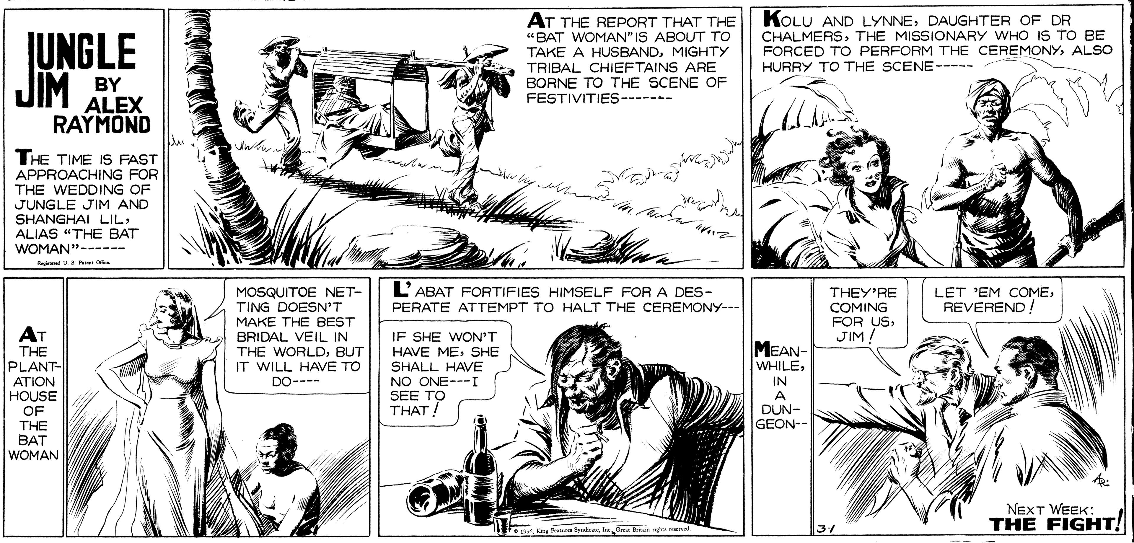 Interaction OCR: KOLU AND LYNNEDAUGHTER OF DR CHALMERSTHE MISSIONARY WHO IS TO BE FORCED TO PERFORM THE CEREMONYALSO HURRY TO THE SCENE----- AT THE REPORT THAT THE "BAT WOMAN" IS ABOUT TO JUNGLE JIM TAKE A HUSBANDMIGHTY TRIBAL CHIEFTAINS ARE BORNE TO THE SCENE OF FESTIVITIES----- BY ALEX RAYMOND THE TIME IS FAST APPROACHING FOR THE WEDDING OF JUNGLE JIM AND SHANGHAI LILALIAS "THE BAT WOMAN"------ Ra U.S Per O L'ABAT FORTIFIES HIMSELF FOR A DES- MOSQUITOE NET- TING DOESN'T MAKE THE BEST BRIDAL VEIL IN THE WORLDBUT IT WILL HAVE TO DO---- THEY'RE COMING FOR USJIM. LET 'EM COMEREVEREND ! PERATE ATTEMPT TO HALT THE CEREMONY--- AT IF SHE WON'T HAVE ME; SHE SHALL HAVE NO ONE---I SEE TO THAT! THE PLANT- MEAN- WHILEATION IN HOUSE OF THE A DUN- GEON-- BAT WOMAN NEXT WEEK: THE FIGHT! re Kag Fer SyadicaneInc Gacar Britain nghts reurod. KOLU AND LYNNEDAUGHTER OF DR CHALMERSTHE MISSIONARY WHO IS TO BE FORCED TO PERFORM THE CEREMONYALSO HURRY TO THE SCENE----- AT THE REPORT THAT THE "BAT WOMAN" IS ABOUT TO JUNGLE JIM TAKE A HUSBANDMIGHTY TRIBAL CHIEFTAINS ARE BORNE TO THE SCENE OF FESTIVITIES----- BY ALEX RAYMOND THE TIME IS FAST APPROACHING FOR THE WEDDING OF JUNGLE JIM AND SHANGHAI LILALIAS "THE BAT WOMAN"------ Ra U.S Per O L'ABAT FORTIFIES HIMSELF FOR A DES- MOSQUITOE NET- TING DOESN'T MAKE THE BEST BRIDAL VEIL IN THE WORLDBUT IT WILL HAVE TO DO---- THEY'RE COMING FOR USJIM. LET 'EM COMEREVEREND ! PERATE ATTEMPT TO HALT THE CEREMONY--- AT IF SHE WON'T HAVE ME; SHE SHALL HAVE NO ONE---I SEE TO THAT! THE PLANT- MEAN- WHILEATION IN HOUSE OF THE A DUN- GEON-- BAT WOMAN NEXT WEEK: THE FIGHT! re Kag Fer SyadicaneInc Gacar Britain nghts reurod.