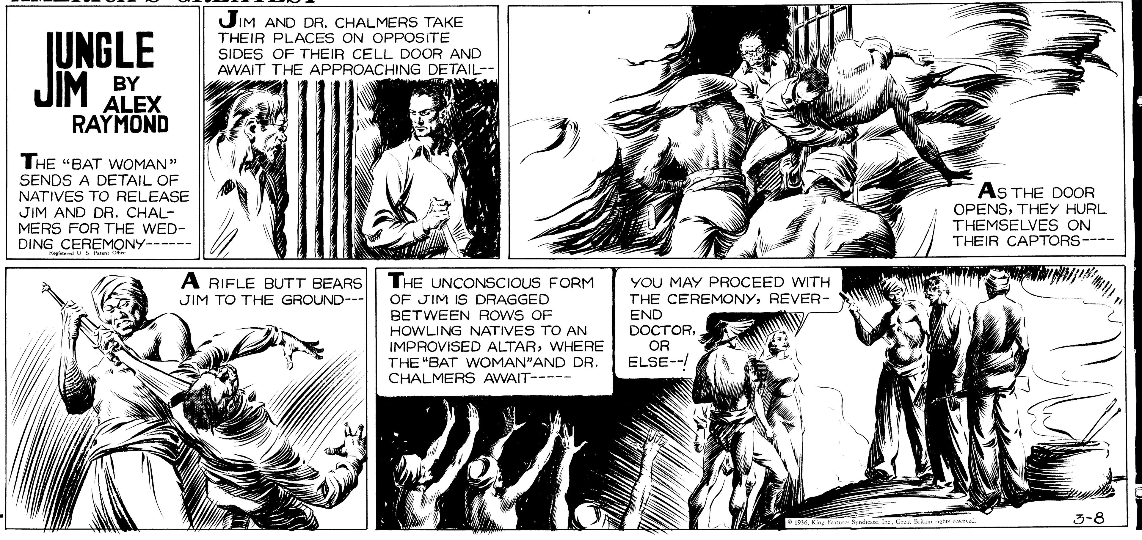 Jaw OCR: JIM AND DRCHALMERS TAKE JUNGLE JIM THEIR PLACES ON OPPOSITE SIDES OF THEIR CELL DOOR AND AWAIT THE APPROACHING DETAIL-- BY ALEX RAYMOND THE "BAT WOMAN" SENDS A DETAIL OF NATIVES TO RELEASE JIM AND DR. CHAL- MERS FOR THE WED- DING CEREMONY------ AS THE DOOR OPENSTHEY HURL THEMSELVES ON THEIR CAPTORS---- YOU MAY PROCEED WITH A RIFLE BUTT BEARS JIM TO THE GROUND--- THE UNCONSCIOUS FORM OF JIM IS DRAGGED BETWEEN ROWS OF THE CEREMONYREVER- END DOCTOROR ELSE--/ HOWLING NATIVES TO AN IMPROVISED ALTARWHERE THE "BAT WOMAN"AND DR. CHALMERS AWAIT--- 10king Faa e. IneGr 3-8 JIM AND DRCHALMERS TAKE JUNGLE JIM THEIR PLACES ON OPPOSITE SIDES OF THEIR CELL DOOR AND AWAIT THE APPROACHING DETAIL-- BY ALEX RAYMOND THE "BAT WOMAN" SENDS A DETAIL OF NATIVES TO RELEASE JIM AND DR. CHAL- MERS FOR THE WED- DING CEREMONY------ AS THE DOOR OPENSTHEY HURL THEMSELVES ON THEIR CAPTORS---- YOU MAY PROCEED WITH A RIFLE BUTT BEARS JIM TO THE GROUND--- THE UNCONSCIOUS FORM OF JIM IS DRAGGED BETWEEN ROWS OF THE CEREMONYREVER- END DOCTOROR ELSE--/ HOWLING NATIVES TO AN IMPROVISED ALTARWHERE THE "BAT WOMAN"AND DR. CHALMERS AWAIT--- 10king Faa e. IneGr 3-8