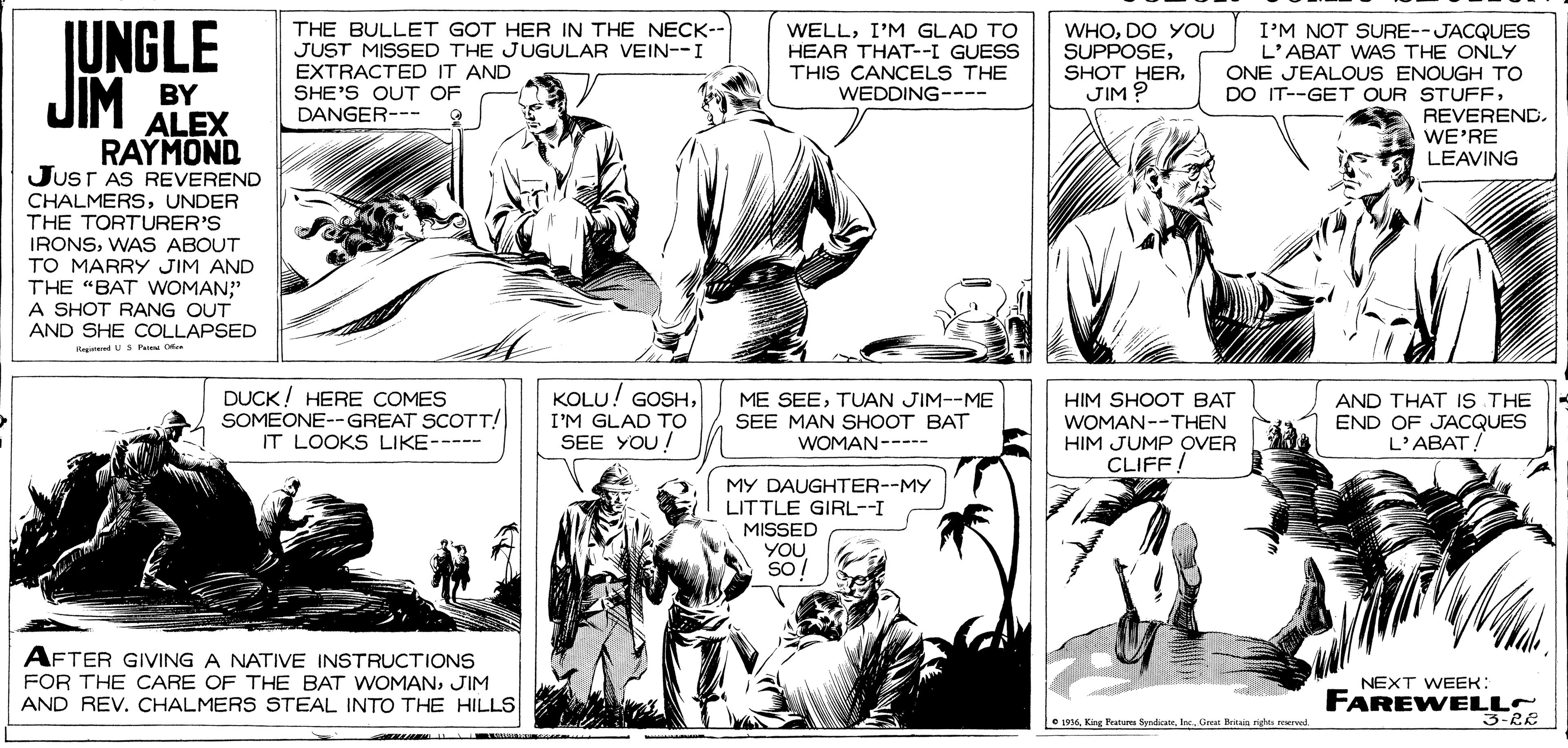 Font OCR: JUNGLE JIM BY RAYMOND THE BULLET GOT HER IN THE NECK-- JUST MISSED THE JUGULAR VEIN--I EXTRACTED IT AND SHE'S OUT OF DANGER--- WHODO YOU SUPPOSEJIM ? I'M NOT SURE--JACQUES L'ABAT WAS THE ONLY ONE JEALOUS ENOUGH TO DO IT--GET OUR STUFFI'M GLAD TO HEAR THAT--I GUESS THIS CANCELS THE WEDDING---- ALEX REVEREND. WE'RE LEAVING JusT AS REVEREND CHALMERSUNDER THE TORTURER'S IRONSWAS ABOUT TO MARRY JIM AND THE "BAT WOMAN?" A SHOT RANG OUT AND SHE COLLAPSED RegindUS Pam Ce DUCK ! HERE COMES SOMEONE--GREAT SCOTT! IT LOOKS LIKE----- KOLU! GOSHTUAN JIM--ME SEE MAN SHOOT BAT WOMAN----- HIM SHOOT BAT WOMAN--THEN HIM JUMP OVER CLIFF. AND THAT IS THE END OF JACQUES L'ABAT! I'M GLAD TO SEE YOU! MY DAUGHTER--MY LITTLE GIRL--I MISSED YOU so! AFTER GIVING A NATIVE INSTRUCTIONS FOR THE CARE OF THE BAT WOMANJIM AND REV. CHALMERS STEAL INTO THE HILLS NEXT WEEK: FAREWELLS 3-RE O 1016Gnar Beitaig rights surwd JUNGLE JIM BY RAYMOND THE BULLET GOT HER IN THE NECK-- JUST MISSED THE JUGULAR VEIN--I EXTRACTED IT AND SHE'S OUT OF DANGER--- WHODO YOU SUPPOSESHOT HERJIM ? I'M NOT SURE--JACQUES L'ABAT WAS THE ONLY ONE JEALOUS ENOUGH TO DO IT--GET OUR STUFFI'M GLAD TO HEAR THAT--I GUESS THIS CANCELS THE WEDDING---- ALEX REVEREND. WE'RE LEAVING JusT AS REVEREND CHALMERSUNDER THE TORTURER'S IRONSWAS ABOUT TO MARRY JIM AND THE "BAT WOMAN?" A SHOT RANG OUT AND SHE COLLAPSED RegindUS Pam Ce DUCK ! HERE COMES SOMEONE--GREAT SCOTT! IT LOOKS LIKE----- KOLU! GOSHME SEETUAN JIM--ME SEE MAN SHOOT BAT WOMAN----- HIM SHOOT BAT WOMAN--THEN HIM JUMP OVER CLIFF. AND THAT IS THE END OF JACQUES L'ABAT! I'M GLAD TO SEE YOU! MY DAUGHTER--MY LITTLE GIRL--I MISSED YOU so! AFTER GIVING A NATIVE INSTRUCTIONS FOR THE CARE OF THE BAT WOMANJIM AND REV. CHALMERS STEAL INTO THE HILLS NEXT WEEK: FAREWELLS 3-RE O 1016King Banunu SyndicateGnar Beitaig rights surwd