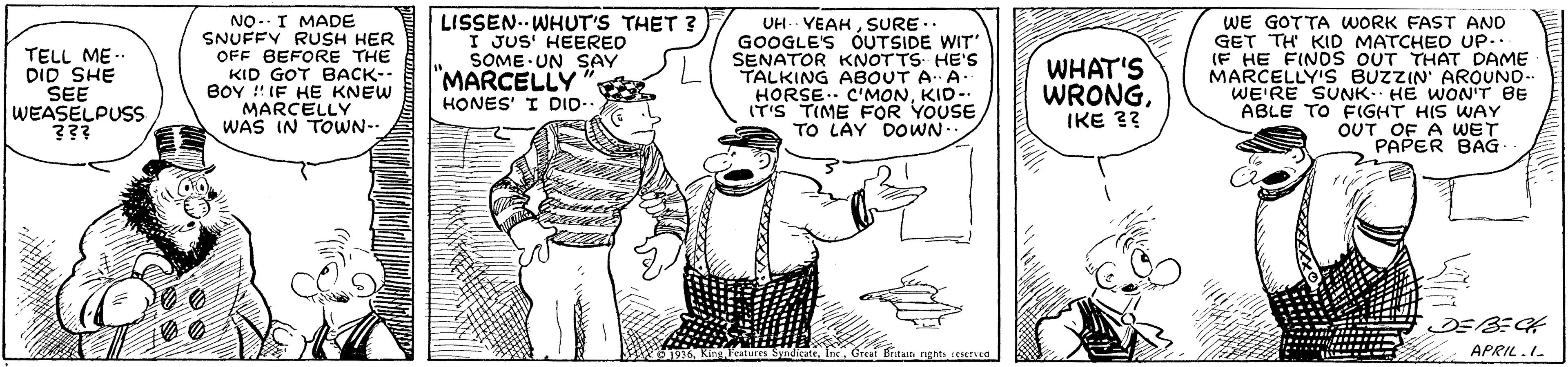 Art OCR: TELL ME-. DID SHE SEE WEASELPUSS ??? NO.. I MADE SNUFFY RUSH HER OFF BEFORE THE KID GOT BACK-- BOY ! IF HE KNEW MARCELLY WAS IN TOWN- LISSEN. WHUT'S THET 3 I JUS HEERED SOME UN SAY "MARCELLY" UH.. VEAHSURE .. GOOGLE'S OUTSIDE WIT SENATOR KNOTTS- HE'S TALKING ABOUT A A- HORSE.. C'MONKID-. IT'S TIME FOR YOUSE TO LAY DOWN WHAT'S WRONGIKE 3? WE GOTTA WORK FAST AND GET TH KID MATCHED UP.. (F HE FINDS OUT THAT DAME MARCELLY'S BUZZIN AROUND- WE'RE SUNK HE WON'T BE ABLE TO FIGHT HIS WAY OUT OF A WET PAPER BAG HONES' I DID- APRIL.I. TELL ME-. DID SHE SEE WEASELPUSS ??? NO.. I MADE SNUFFY RUSH HER OFF BEFORE THE KID GOT BACK-- BOY ! IF HE KNEW MARCELLY WAS IN TOWN- LISSEN. WHUT'S THET 3 I JUS HEERED SOME UN SAY "MARCELLY" UH.. VEAHSURE .. GOOGLE'S OUTSIDE WIT SENATOR KNOTTS- HE'S TALKING ABOUT A A- HORSE.. C'MONKID-. IT'S TIME FOR YOUSE TO LAY DOWN WHAT'S WRONGIKE 3? WE GOTTA WORK FAST AND GET TH KID MATCHED UP.. (F HE FINDS OUT THAT DAME MARCELLY'S BUZZIN AROUND- WE'RE SUNK HE WON'T BE ABLE TO FIGHT HIS WAY OUT OF A WET PAPER BAG HONES' I DID- APRIL.I.