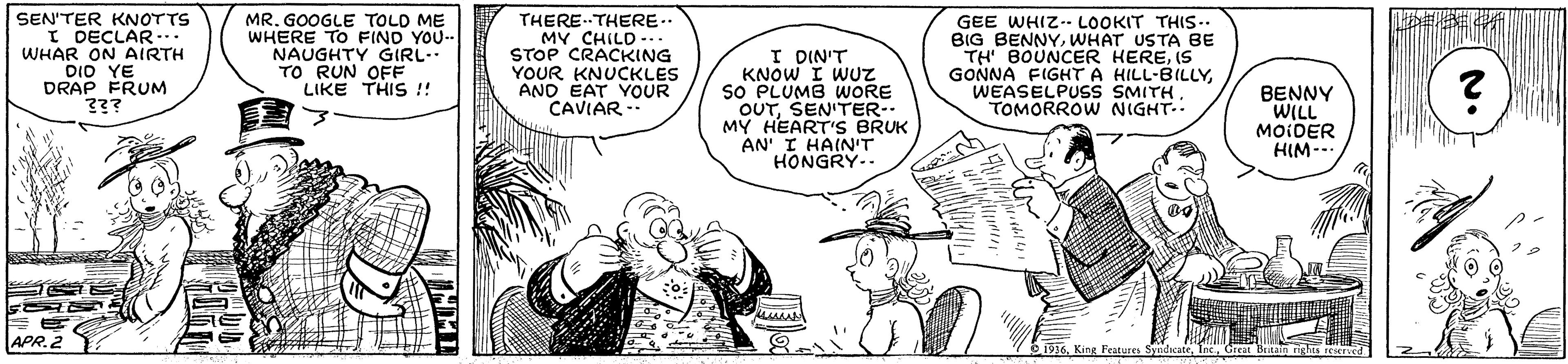 Finger OCR: ? SEN'TER KNOTTS I DECLAR.. WHAR ON AIRTH DIO YE DRAP FRUM MR. GOOGLE TOLD ME WHERE TO FIND YOU- NAUGHTY GIRL.. TO RUN OFF LIKE THIS ! THERETHERE.. MY CHILD -.. STOP CRACKING YOUR KNUCKLES AND EAT YOUR CAVIAR I DIN'T KNOW I WUZ So PLUMB WORE OUTSEN'TER-. MY HEART'S BRUK AN' I HAIN'T HONGRY-. GEE WHIZ-- LOOKIT THIS.. BIG BENNYWHAT USTA BE TH BOUNCER HEREIS GONNA FIGHT A HILL-BILLYWEASELPUSS SMITH. TOMORROW NIGHT-. BENNY WILL MOIDER HIM--- eriv APR.2 1936Great Britain rights reericd ? SEN'TER KNOTTS I DECLAR.. WHAR ON AIRTH DIO YE DRAP FRUM MR. GOOGLE TOLD ME WHERE TO FIND YOU- NAUGHTY GIRL.. TO RUN OFF LIKE THIS ! THERETHERE.. MY CHILD -.. STOP CRACKING YOUR KNUCKLES AND EAT YOUR CAVIAR I DIN'T KNOW I WUZ So PLUMB WORE OUTSEN'TER-. MY HEART'S BRUK AN' I HAIN'T HONGRY-. GEE WHIZ-- LOOKIT THIS.. BIG BENNYWHAT USTA BE TH BOUNCER HEREIS GONNA FIGHT A HILL-BILLYWEASELPUSS SMITH. TOMORROW NIGHT-. BENNY WILL MOIDER HIM--- eriv APR.2 1936King leatures SyudicateGreat Britain rights reericd