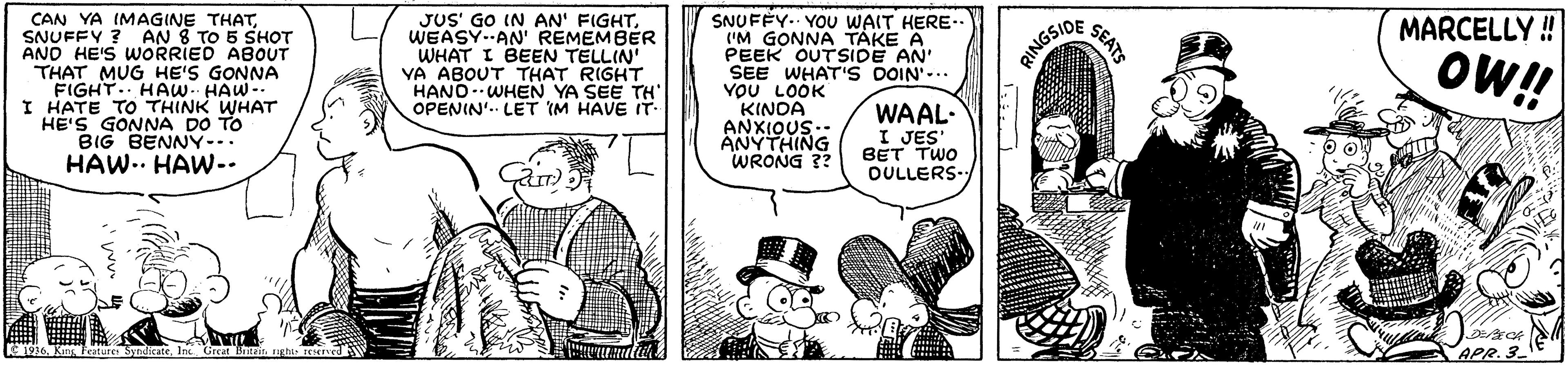 Gesture OCR: CAN YA IMAGINE THATSNUFFY ? AN 8 TO 5 SHOT AND HE'S WORRIED ABOUT THAT MUG HE'S GONNA FIGHT.. HAw HAW- I HATE TO THINK WHAT HE'S GONNA DO TO BIG BENNY-.. HAW.. HAW.. JUS' GO IN AN' FIGHTWEASY.AN' REMEMBER WHAT I BEEN TELLIN YA ABOUT THAT RIGHT HANOWHEN YA SEE TH OPENIN'. LET IM HAVE IT SNUFFY.. YOU WAIT HERE- ('M GONNA TAKE A PEEK OUTSIDE AN' SEE WHAT'S DOIN'-.. YOU LOOK KINOA ANXIOUS.. ANYTHING WRONG ?? MARCELLY ! RINGSIDE OW!! WAAL- I JES BET TWO OULLERS E 1916. Kns Festure Sytisate Great Bin APR.3 SEATS CAN YA IMAGINE THATSNUFFY ? AN 8 TO 5 SHOT AND HE'S WORRIED ABOUT THAT MUG HE'S GONNA FIGHT.. HAw HAW- I HATE TO THINK WHAT HE'S GONNA DO TO BIG BENNY-.. HAW.. HAW.. JUS' GO IN AN' FIGHTWEASY.AN' REMEMBER WHAT I BEEN TELLIN YA ABOUT THAT RIGHT HANOWHEN YA SEE TH OPENIN'. LET IM HAVE IT SNUFFY.. YOU WAIT HERE- ('M GONNA TAKE A PEEK OUTSIDE AN' SEE WHAT'S DOIN'-.. YOU LOOK KINOA ANXIOUS.. ANYTHING WRONG ?? MARCELLY ! RINGSIDE OW!! WAAL- I JES BET TWO OULLERS E 1916. Kns Festure Sytisate Great Bin APR.3 SEATS