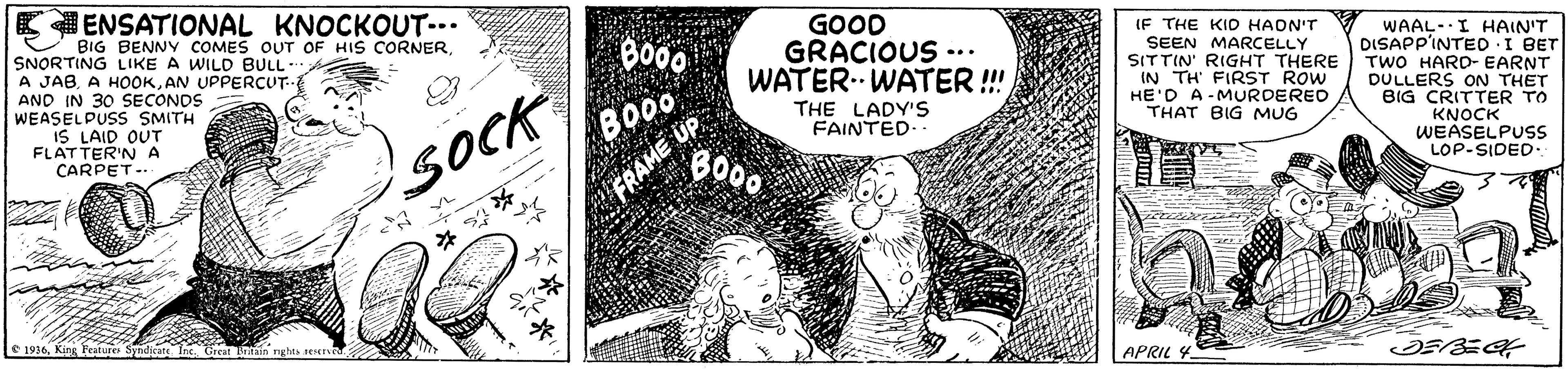 Comic book OCR: E ENSATIONAL KNOCKOUT-.. BIG BENNY COMES OUT OF HIS CORNERSNORTING LIKE A WILD BULL A JABAN UPPERCUT- AND IN 30 SECONDS WEASELPUSS SMITH IS LAID OUT FLATTER'NA CARPET- GOOD GRACIOUS -.. WATER. WATER !!! IF THE KID HADN'T SEEN MARCELLY SITTIN' RIGHT THERE IN TH FIRST ROW HE'D A-MURDERED THAT BIG MUG Bo00 BO0 FRAME UP B000 WAAL- I HAIN'T DISAPP'INTED I BET TWO HARD- EARNT DULLERS ON THET BIG CRITTER TO KNOCK WEASELPUss LOP-SIDED. THE LADY'S FAINTED. SOCK e 1916King Feature Inc APRIL 4. E ENSATIONAL KNOCKOUT-.. BIG BENNY COMES OUT OF HIS CORNERSNORTING LIKE A WILD BULL A JABA HOOKAN UPPERCUT- AND IN 30 SECONDS WEASELPUSS SMITH IS LAID OUT FLATTER'NA CARPET- GOOD GRACIOUS -.. WATER. WATER !!! IF THE KID HADN'T SEEN MARCELLY SITTIN' RIGHT THERE IN TH FIRST ROW HE'D A-MURDERED THAT BIG MUG Bo00 BO0 FRAME UP B000 WAAL- I HAIN'T DISAPP'INTED I BET TWO HARD- EARNT DULLERS ON THET BIG CRITTER TO KNOCK WEASELPUss LOP-SIDED. THE LADY'S FAINTED. SOCK e 1916King Feature Inc APRIL 4.