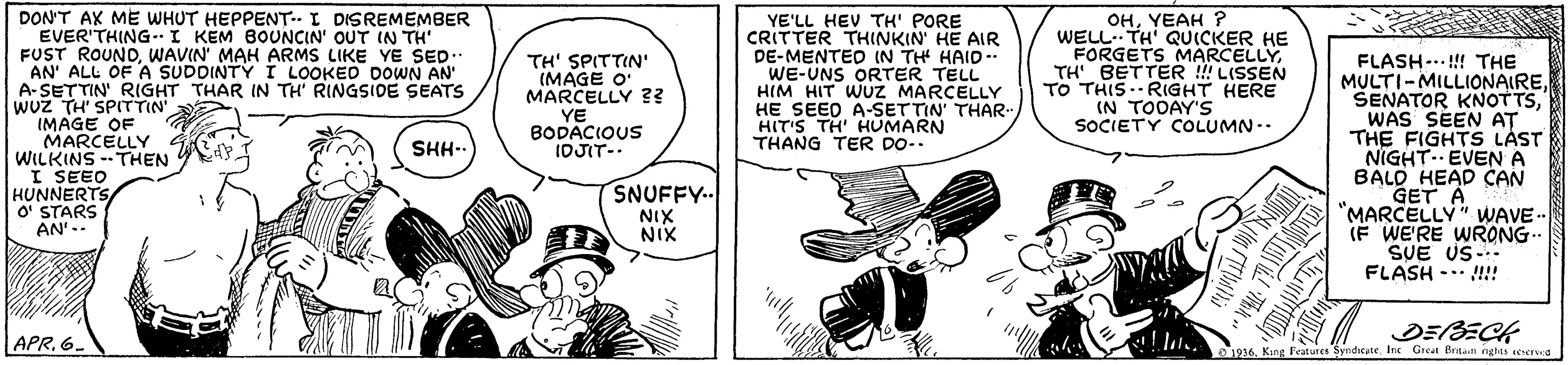 Parallel OCR: DON'T AX ME WHUT HEPPENT. I DISREMEMBER EVER'THING-I KEM BOUNCIN' OUT IN TH' FUST ROUNDWAVIN' MAH ARMS LIKE YE SED.. AN' ALL OF A SUDDINTY Í LOOKED DOWN AN A-SETTIN' RIGHT THAR IN TH' RINGSIOE SEATS wUz TH' SPITTIN IMAGE OF MARCELLY WILKINS --THEN I SEEO HUNNERTS O' STARS AN'.. YE'LL HEV TH' PORE CRITTER THINKIN HE AIR DE-MENTED (N THH HAID- WE-UNS ORTER TELL HIM HIT WUZ MARCELLY HE SEED A-SETTIN' THAR. HIT'S TH HUMARN THANG TER DO-. OHYEAH ? WELL TH' QUICKER HE FORGETS MARCELLYTH BETTER !! LISSEN TO THIS.RIGHT HERE IN TOOAY'S SOCIETY COLUMN. TH' SPITTIN' (MAGE O MARCELLY ?? FLASH-..!! THE MULTI-MILLIONAIREWAS SEEN AT THE FIGHTS LAST NIGHT. EVEN A BALD HEAD CAN GET A "MARCELLY" WWAVE-. IF WE'RE WRONG. SUE US-- FLASH -.. !! YE BODACIOUS IDJIT- SHH-. SNUFFY.. NIX NIX DEBECK 1936King Fvatures Syndicate Inc Great Bntali rights ecered APR. 6. DON'T AX ME WHUT HEPPENT. I DISREMEMBER EVER'THING-I KEM BOUNCIN' OUT IN TH' FUST ROUNDWAVIN' MAH ARMS LIKE YE SED.. AN' ALL OF A SUDDINTY Í LOOKED DOWN AN A-SETTIN' RIGHT THAR IN TH' RINGSIOE SEATS wUz TH' SPITTIN IMAGE OF MARCELLY WILKINS --THEN I SEEO HUNNERTS O' STARS AN'.. YE'LL HEV TH' PORE CRITTER THINKIN HE AIR DE-MENTED (N THH HAID- WE-UNS ORTER TELL HIM HIT WUZ MARCELLY HE SEED A-SETTIN' THAR. HIT'S TH HUMARN THANG TER DO-. OHYEAH ? WELL TH' QUICKER HE FORGETS MARCELLYTH BETTER !! LISSEN TO THIS.RIGHT HERE IN TOOAY'S SOCIETY COLUMN. TH' SPITTIN' (MAGE O MARCELLY ?? FLASH-..!! THE MULTI-MILLIONAIRESENATOR KNOTTSWAS SEEN AT THE FIGHTS LAST NIGHT. EVEN A BALD HEAD CAN GET A "MARCELLY" WWAVE-. IF WE'RE WRONG. SUE US-- FLASH -.. !! YE BODACIOUS IDJIT- SHH-. SNUFFY.. NIX NIX DEBECK 1936King Fvatures Syndicate Inc Great Bntali rights ecered APR. 6.