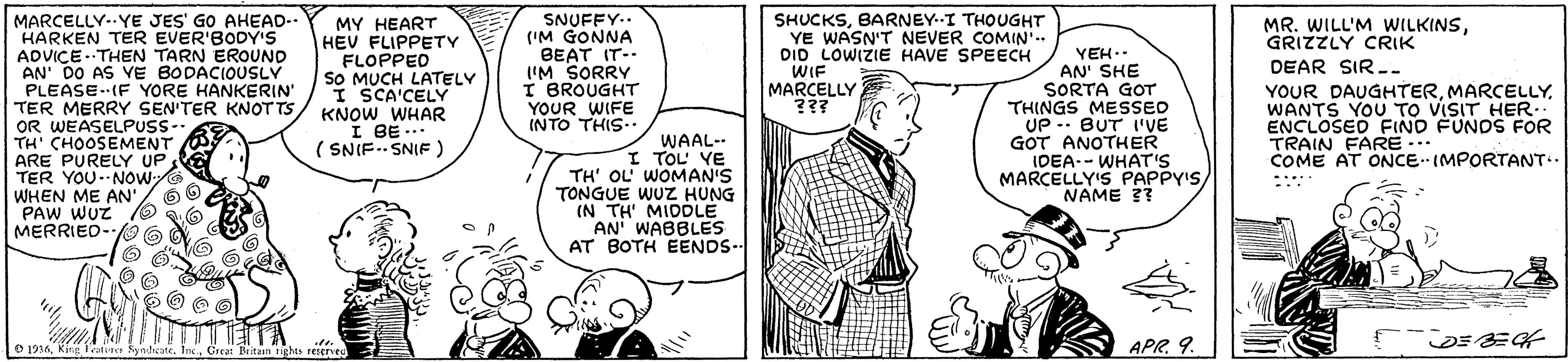 Line OCR: MARCELLY..YE JES' GO AHEAD- HARKEN TER EVER'BODY'S ADVICE . THEN TARN EROUND AN' DO AS VE BODACIOUSLY PLEASE-IF YORE HANKERIN TER MERRY SEN'TER KNOTTS OR WEASELPUSS- TH' CHOOSEMENT ARE PURELY UP TER YOU-NOWG WHEN ME AN'PAW WUZ O MERRIED-O 6 SNUFFY.. ('M GONNA BEAT IT-- I'M SORRY I BROUGHT YOUR WIFE INTO THIS- MY HEART HEV FLIPPETY FLOPPED SO MUCH LATELY I SCA'CELY KNOW WHAR I BE -. ( SNIF.SNIF ) SHUCKSBARNEY.I THOUGHT YE WASN'T NEVER COMIN'.. DID LOWIZIE HAVE SPEECH WIF MARCELLY ??? MR. WILL'M WILKINSGRIZZLY CRIK YEH.. AN' SHE SORTA GOT THINGS MESSED UP -- BUT I'VE GOT ANOTHER IDEA.- WHAT'S MARCELLY'S PAPPY'SNAME ?? DEAR SIR - YOUR DAUGHTERWANTS YOU TO VISIT HER. ENCLOSED FIND FUNDS FOR TRAIN FARE -. COME AT ONCEIMPORTANT.. WAAL-- I TOL VE TH' OL WOMAN'S TONGUE WUZz HUNG (N TH' MIDDLE AN WABBLES AT BOTH EENDS- O 1916Great Deitasn ights rIerve APR9. MARCELLY..YE JES' GO AHEAD- HARKEN TER EVER'BODY'S ADVICE . THEN TARN EROUND AN' DO AS VE BODACIOUSLY PLEASE-IF YORE HANKERIN TER MERRY SEN'TER KNOTTS OR WEASELPUSS- TH' CHOOSEMENT ARE PURELY UP TER YOU-NOWG WHEN ME AN'PAW WUZ O MERRIED-O 6 SNUFFY.. ('M GONNA BEAT IT-- I'M SORRY I BROUGHT YOUR WIFE INTO THIS- MY HEART HEV FLIPPETY FLOPPED SO MUCH LATELY I SCA'CELY KNOW WHAR I BE -. ( SNIF.SNIF ) SHUCKSBARNEY.I THOUGHT YE WASN'T NEVER COMIN'.. DID LOWIZIE HAVE SPEECH WIF MARCELLY ??? MR. WILL'M WILKINSGRIZZLY CRIK YEH.. AN' SHE SORTA GOT THINGS MESSED UP -- BUT I'VE GOT ANOTHER IDEA.- WHAT'S MARCELLY'S PAPPY'SNAME ?? DEAR SIR - YOUR DAUGHTERWANTS YOU TO VISIT HER. ENCLOSED FIND FUNDS FOR TRAIN FARE -. COME AT ONCEIMPORTANT.. WAAL-- I TOL VE TH' OL WOMAN'S TONGUE WUZz HUNG (N TH' MIDDLE AN WABBLES AT BOTH EENDS- O 1916King Fatine Syndeate. IncGreat Deitasn ights rIerve APR