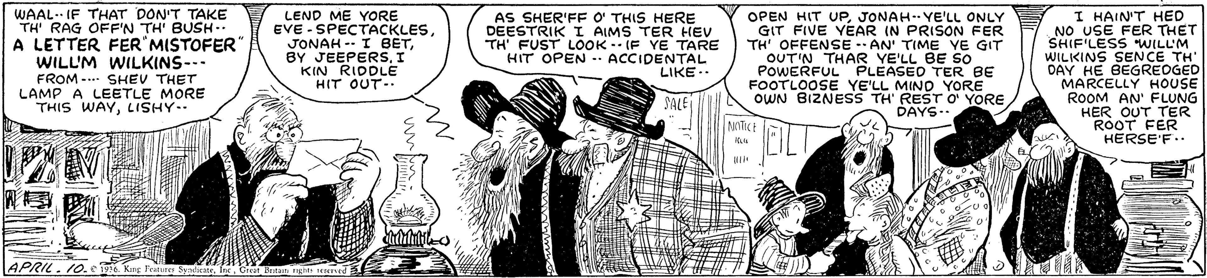 Font OCR: WAAL.. IF THAT DON'T TAKE TH' RAG OFF'N TH' BUSH.. A LETTER FER MISTOFER WILL'M WILKINS--- FROM -.. SHEV THET LAMP A LEETLE MORE THIS WAYLISHY LEND ME YORE EVE - SPECTACKLESI KIN RIDDLE HIT OUT-- AS SHER'FF O THIS HERE DEESTRIK I AIMS TER HEV TH' FUST LOOK -- IF YE TARE HIT OPEN ACCIDENTAL LIKE.. OPEN HIT UPJONAH.YE'LL ONLY GIT FIVE YEAR IN PRISON FER TH' OFFENSE -- AN' TIME YE GIT OUT'N THAR YE'LL BE SO PoOWERFUL PLEASED TER BE FOOTLOOSE YE'LL MINO YORE OWN BIZNESS TH' RESTO YORE I HAIN'THED NO USE FER THET SHIF'LESS WILL'M WILKINS SENCE TH' DAY HE BEGREOGED MARCELLY HOUSE ROOM AN' FLUNG HER OUT TER ROOT FER HERSE'F.. SALE DAYS- . NOTICE APRIL. 10.0196 King Feature SyntcateGreet Britet ngh sesered SyaicateOrtet Bentat in WAAL.. IF THAT DON'T TAKE TH' RAG OFF'N TH' BUSH.. A LETTER FER MISTOFER WILL'M WILKINS--- FROM -.. SHEV THET LAMP A LEETLE MORE THIS WAYLISHY LEND ME YORE EVE - SPECTACKLESJONAH -- I BETBY JEEPERSI KIN RIDDLE HIT OUT-- AS SHER'FF O THIS HERE DEESTRIK I AIMS TER HEV TH' FUST LOOK -- IF YE TARE HIT OPEN ACCIDENTAL LIKE.. OPEN HIT UPJONAH.YE'LL ONLY GIT FIVE YEAR IN PRISON FER TH' OFFENSE -- AN' TIME YE GIT OUT'N THAR YE'LL BE SO PoOWERFUL PLEASED TER BE FOOTLOOSE YE'LL MINO YORE OWN BIZNESS TH' RESTO YORE I HAIN'THED NO USE FER THET SHIF'LESS WILL'M WILKINS SENCE TH' DAY HE BEGREOGED MARCELLY HOUSE ROOM AN' FLUNG HER OUT TER ROOT FER HERSE'F.. SALE DAYS- . NOTICE APRIL. 10.0196 King Feature SyntcateGreet Britet ngh sesered SyaicateOrtet Bentat in