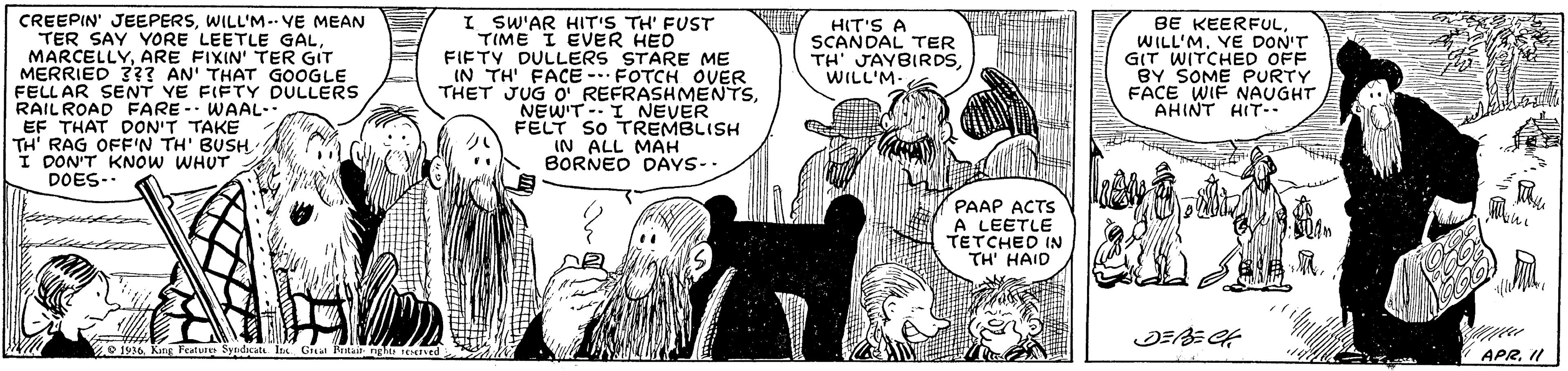Publication OCR: CREEPIN' JEEPERSWILL'M-- VE MEAN TER SAY YORE LEETLE GALARE FIXIN' TER GIT MERRIED 3?? AN' THAT GOOGLE FELL AR SENT YE FIFTY DULLERS RAILROAD FARE -- WAAL- EF THAT DON'T TAKE TH' RAG OFF'N TH' BUSH I DON'T KNOW WHUT DOES.. I SW'AR HIT'S TH' FUST TIME I EVER HED FIFTY DULLERS STARE ME IN TH' FACE -. FOTCH OVER THET JUG O REFRASHMENTSNEW'T- I NEVER FELT SO TREMBLISH IN ALL MAH BORNED DAYS-. BE KEERFULWILL'M. YE DON'T GIT WITCHED OFF BY SOME PURTY FACE WIF NAUGHT AHINT HIT- HIT'S A SCANDAL TER TH' JAYBIRDS WILL'M. PAAP ACTS A LEETLE TETCHED IN TH' HAID 2o 1936. King Feature Syndicata In Cra Ritair APRI CREEPIN' JEEPERSWILL'M-- VE MEAN TER SAY YORE LEETLE GALARE FIXIN' TER GIT MERRIED 3?? AN' THAT GOOGLE FELL AR SENT YE FIFTY DULLERS RAILROAD FARE -- WAAL- EF THAT DON'T TAKE TH' RAG OFF'N TH' BUSH I DON'T KNOW WHUT DOES.. I SW'AR HIT'S TH' FUST TIME I EVER HED FIFTY DULLERS STARE ME IN TH' FACE -. FOTCH OVER THET JUG O REFRASHMENTSNEW'T- I NEVER FELT SO TREMBLISH IN ALL MAH BORNED DAYS-. BE KEERFULWILL'M. YE DON'T GIT WITCHED OFF BY SOME PURTY FACE WIF NAUGHT AHINT HIT- HIT'S A SCANDAL TER TH' JAYBIRDS WILL'M. PAAP ACTS A LEETLE TETCHED IN TH' HAID 2o 1936. King Feature Syndicata In Cra Ritair APR