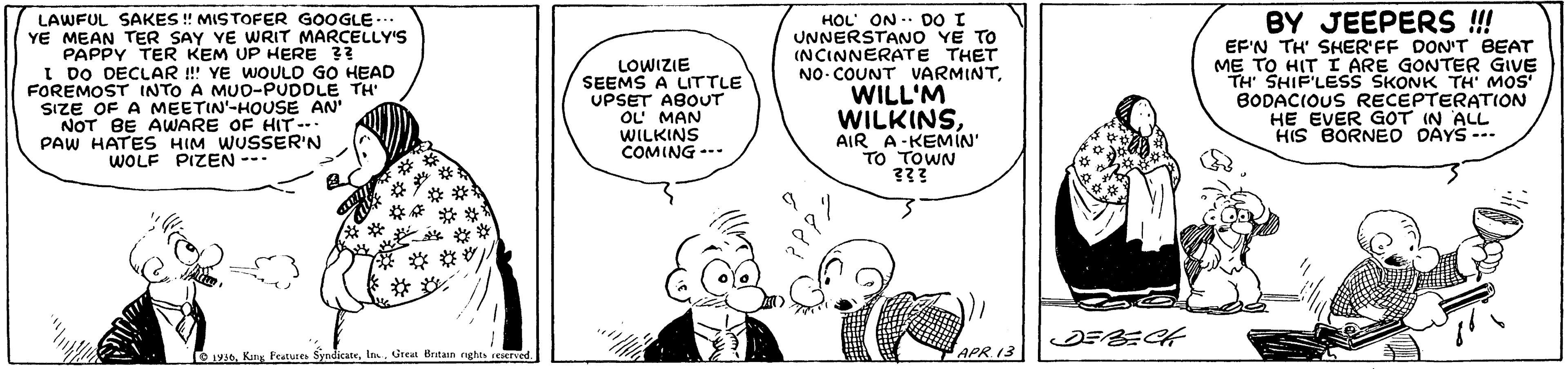 Mode of transport OCR: LAWFUL SAKES ! MISTOFER GOOGLE.. YE MEAN TER SAY YE WRIT MARCELLY'S PAPPY TER KEM UP HERE ?? I DO DECLAR ! YE WOULO GO HEAD FOREMOST INTO A MUO-PUDOLE TH SIZE OF A MEETIN'-HOUSE AN NOT BE AWARE OF HIT--. PAW HATES HIM WUSSER'N WOLF PIZEN --- HOL ON .. DO I UNNERSTANO YE TO (NCINNERATE THET NO- COUNT VARMINTWILL'M BY JEEPERS ! EF'N TH' SHER'FF DON'T BEAT ME TO HIT I ARE GONTER GIVE TH' SHIF'LESS SKONK TH' MOS BODACIOUS RECEPTERATION HE EVER GOT IN ALL HIS BORNEO DAYS --. LOWIZIE SEEMS A LITTLE UPSET ABOUT u?MAN WILKINSAIR A-KEMIN' TO TOWN NS?WILK COMING --- " APR 13 y0Ia. Great Bntain nghes e LAWFUL SAKES ! MISTOFER GOOGLE.. YE MEAN TER SAY YE WRIT MARCELLY'S PAPPY TER KEM UP HERE ?? I DO DECLAR ! YE WOULO GO HEAD FOREMOST INTO A MUO-PUDOLE TH SIZE OF A MEETIN'-HOUSE AN NOT BE AWARE OF HIT--. PAW HATES HIM WUSSER'N WOLF PIZEN --- HOL ON .. DO I UNNERSTANO YE TO (NCINNERATE THET NO- COUNT VARMINTWILL'M BY JEEPERS ! EF'N TH' SHER'FF DON'T BEAT ME TO HIT I ARE GONTER GIVE TH' SHIF'LESS SKONK TH' MOS BODACIOUS RECEPTERATION HE EVER GOT IN ALL HIS BORNEO DAYS --. LOWIZIE SEEMS A LITTLE UPSET ABOUT u? MAN WILKINSAIR A-KEMIN' TO TOWN NS?WILK COMING --- " APR 13 y0Kn Peatures SyndicateIa. Great Bntain nghes e