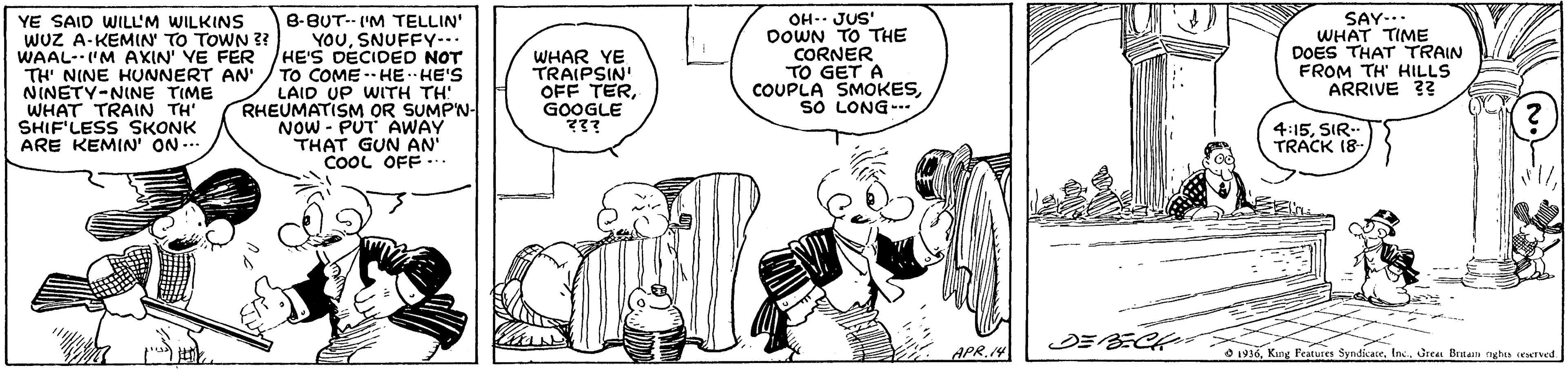 Gesture OCR: YE SAID WILL'M WILKINS WUZ A-KEMIN' TO TOWN ?? WAAL-'M AKIN' VE FER TH' NINE HUNNERT AN' NINETY-NINE TIME WHAT TRAIN TH' SHIF'LESS SKONK ARE KEMIN' ON -- 8-BUT-- I'M TELLIN' YOUSNUFFY-.. HE'S DECIDED NOT TO COME -- HE HE'S LAID UP WITH TH! RHEUMATISM OR SUMP'N- NOW - PUT AWAY THAT GUN AN COOL OFF.. WHAR YE TRAIPSIN OFF TERGOOGLE ??? OH- JUS' DOWN TO THE CORNER TO GET A COUPLA SMOKESso LONG- SAY... WHAT TIME DOES THAT TRAIN FROM TH' HILLS ARRIVE ?? 4:15SIR. TRACK 18- APR.14 O 1916Inc. Urea Benan nghas reatved YE SAID WILL'M WILKINS WUZ A-KEMIN' TO TOWN ?? WAAL-'M AKIN' VE FER TH' NINE HUNNERT AN' NINETY-NINE TIME WHAT TRAIN TH' SHIF'LESS SKONK ARE KEMIN' ON -- 8-BUT-- I'M TELLIN' YOUSNUFFY-.. HE'S DECIDED NOT TO COME -- HE HE'S LAID UP WITH TH! RHEUMATISM OR SUMP'N- NOW - PUT AWAY THAT GUN AN COOL OFF.. WHAR YE TRAIPSIN OFF TERGOOGLE ??? OH- JUS' DOWN TO THE CORNER TO GET A COUPLA SMOKESso LONG- SAY... WHAT TIME DOES THAT TRAIN FROM TH' HILLS ARRIVE ?? 4:15SIR. TRACK 18- APR.14 O 1916Kung Fratures SyndicaeInc. Urea Benan nghas reatved