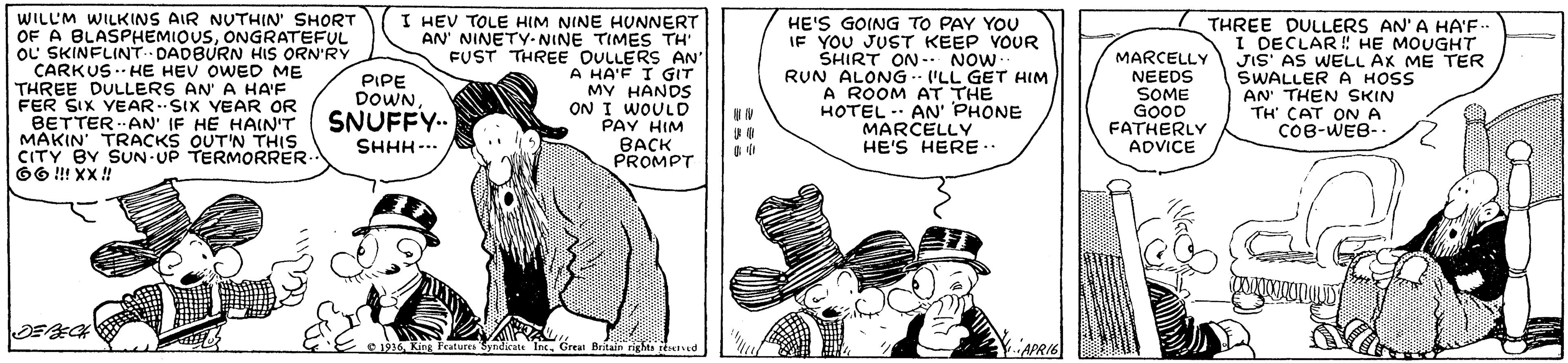 Parallel OCR: WILL'M WILKINS AIR NUTHIN' SHORT OF A BLASPHEMIOUSONGRATEFUL OL SKINFLINT. DADBURN HIS ORN'RY CARKUS .-- HE HEV OWED ME THREE DULLERS AN' A HA'F FER SIX YEAR.SIX VEAR OR BETTER AN' IF HE HAIN'T MAKIN' TRACKS OUT'N THIS CITY BY SUN-UP TERMORRER 66 !! XX ! I HEV TOLE HIM NINE HUNNERT AN' NINETY-NINE TIMES TH' FUST THREE OULLERS AN' A HA'F I GIT MY HANDS ON I WOULD PAY HIM BACK PROMPT HE'S GOING TO PAY YOU IF YOU JUST KEEP VOUR SHIRT ON- NOW RUN ALONG- 'LL GET HIM A ROOM AT THE HOTEL - AN' PHONE MARCELLY HE'S HERE.. MARCELLY NEEDS SOME GOOD FATHERLY ADVICE THREE DULLERS AN' A HA'F.. I DECLAR ! HE MOUGHT JIS' AS WELL AK ME TER SWALLER A HOSS AN' THEN SKIN TH CAT ON A COB-WEB-. PIPE DOWNSNUFFY.. SHHH-. e 1936King Fratures Syndicate Inc. Grean Beitain rights rtaved P.APRIB WILL'M WILKINS AIR NUTHIN' SHORT OF A BLASPHEMIOUSONGRATEFUL OL SKINFLINT. DADBURN HIS ORN'RY CARKUS .-- HE HEV OWED ME THREE DULLERS AN' A HA'F FER SIX YEAR.SIX VEAR OR BETTER AN' IF HE HAIN'T MAKIN' TRACKS OUT'N THIS CITY BY SUN-UP TERMORRER 66 !! XX ! I HEV TOLE HIM NINE HUNNERT AN' NINETY-NINE TIMES TH' FUST THREE OULLERS AN' A HA'F I GIT MY HANDS ON I WOULD PAY HIM BACK PROMPT HE'S GOING TO PAY YOU IF YOU JUST KEEP VOUR SHIRT ON- NOW RUN ALONG- 'LL GET HIM A ROOM AT THE HOTEL - AN' PHONE MARCELLY HE'S HERE.. MARCELLY NEEDS SOME GOOD FATHERLY ADVICE THREE DULLERS AN' A HA'F.. I DECLAR ! HE MOUGHT JIS' AS WELL AK ME TER SWALLER A HOSS AN' THEN SKIN TH CAT ON A COB-WEB-. PIPE DOWNSNUFFY.. SHHH-. e 1936King Fratures Syndicate Inc. Grean Beitain rights rtaved P.APRIB