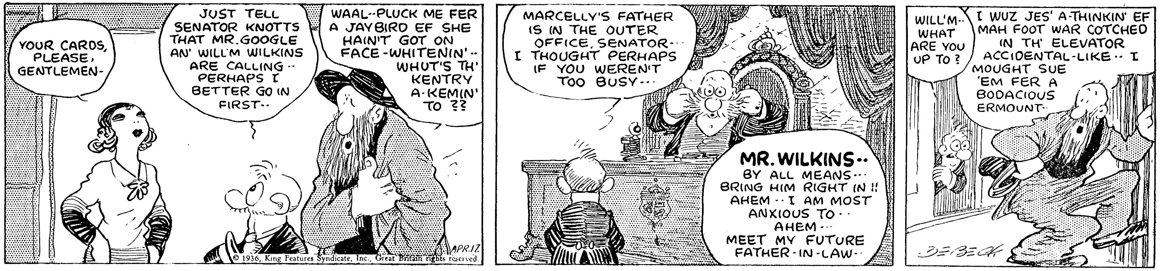 Mammal OCR: JUST TELL SENATOR KNOTTS THAT MR.GOOGLE AN' WILL'M WILKINS ARE CALLING ? WAAL--PLUCK ME FER A JAYBIRD EF SHE HAIN'T GOT ON FACE -WHITENIN'-- WHUT'S TH' KENTRY A-KEMIN' TO ?? MARCELLY'S FATHER IS IN THE OUTER OFFICESENATOR-. I THOUGHT PERHAPS IF YOU WEREN'T Too BUSY ... I WUZ JES' A-THINKIN' EF MAH FOOT WAR COTCHED IN TH ELEVATOR ACCIDENTAL-LIKE. I MOUGHT SUE "EM FER A BODACIOUS ERMOUNT WILL'M- WHAT ARE YOU UP TO ? YOUR CAROS PLEASEGENTLEMEN- .. PERHAPS I BETTER GO IN FIRST.. MR. WILKINS.. BY ALL MEANS.. BRING HIM RIGHT IN ! AHEM -- I AM MOST ANXIOUS TO. AHEM.. MEET MY FUTURE FATHER IN -LAW-- APRIZ 1936Geeat Trta Bs terved. JUST TELL SENATOR KNOTTS THAT MR.GOOGLE AN' WILL'M WILKINS ARE CALLING ? WAAL--PLUCK ME FER A JAYBIRD EF SHE HAIN'T GOT ON FACE -WHITENIN'-- WHUT'S TH' KENTRY A-KEMIN' TO ?? MARCELLY'S FATHER IS IN THE OUTER OFFICESENATOR-. I THOUGHT PERHAPS IF YOU WEREN'T Too BUSY ... I WUZ JES' A-THINKIN' EF MAH FOOT WAR COTCHED IN TH ELEVATOR ACCIDENTAL-LIKE. I MOUGHT SUE "EM FER A BODACIOUS ERMOUNT WILL'M- WHAT ARE YOU UP TO ? YOUR CAROS PLEASEGENTLEMEN- .. PERHAPS I BETTER GO IN FIRST.. MR. WILKINS.. BY ALL MEANS.. BRING HIM RIGHT IN ! AHEM -- I AM MOST ANXIOUS TO. AHEM.. MEET MY FUTURE FATHER IN -LAW-- APRIZ 1936King Features SyndicateGeeat Trta Bs terved.