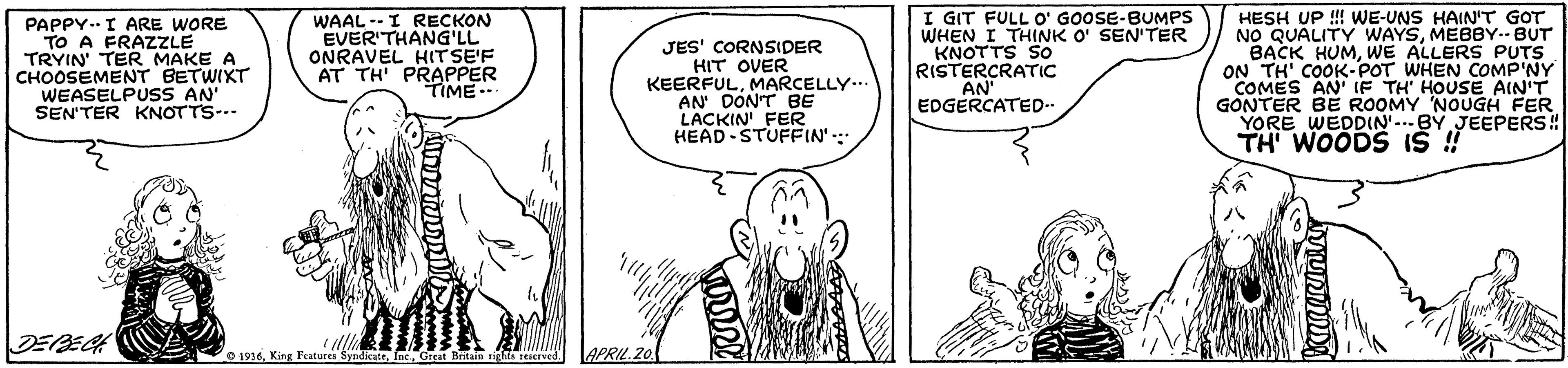 Parallel OCR: PAPPY..I ARE WORE TO A FRAZZLE TRYIN TER MAKE A CHOOSEMENT BETWIKT WEASELPUSS AN SEN'TER KNOTTS-.- WAAL --I RECKON EVER'THANG'LL ONRAVEL HITSE'F AT TH PRAPPER TIME.. JES' CORNSIDER HIT OVER KEERFULMARCELLY... AN DON'T BE LACKIN FER HEAD STUFFIN': I GIT FULL O' GOOSE-BUMPS WHEN I THINK O' SEN'TER KNOTTS So RISTERCRATIC AN' EDGERCATED- HESH UP ! WE-UNS HAIN'T GOT NO QUALITY WAYSMEBBY.- BUT BACK HUMWE ALLERS PUTS ON TH' COOK- POT WHEN COMP'NY COMES AN IF TH HOUSE AIN'T GONTER BE ROOMY NOUGH FER YORE WEDDIN.BY JEEPERS! TH WOODS IS DEBECH 1936ec. Great Britais APRIL.20 PAPPY..I ARE WORE TO A FRAZZLE TRYIN TER MAKE A CHOOSEMENT BETWIKT WEASELPUSS AN SEN'TER KNOTTS-.- WAAL --I RECKON EVER'THANG'LL ONRAVEL HITSE'F AT TH PRAPPER TIME.. JES' CORNSIDER HIT OVER KEERFULMARCELLY... AN DON'T BE LACKIN FER HEAD STUFFIN': I GIT FULL O' GOOSE-BUMPS WHEN I THINK O' SEN'TER KNOTTS So RISTERCRATIC AN' EDGERCATED- HESH UP ! WE-UNS HAIN'T GOT NO QUALITY WAYSMEBBY.- BUT BACK HUMWE ALLERS PUTS ON TH' COOK- POT WHEN COMP'NY COMES AN IF TH HOUSE AIN'T GONTER BE ROOMY NOUGH FER YORE WEDDIN.BY JEEPERS! TH WOODS IS DEBECH 1936King Features Syndicateec. Great Britais APRIL.20