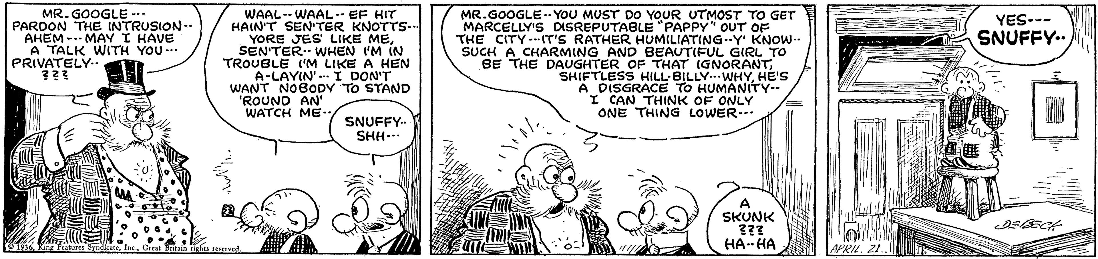 Cartoon OCR: MR. GOOGLE --. PARDON THE INTRUSION-- AHEM -.- MAY I HAVE A TALK WITH YOU... PRIVATELY.. WAAL-- WAAL- EF HIT HAIN'T SENTER KNOTTS-.. YORE JES' LIKE MESEN'TER WHEN I'M IN TROUBLE ('M LIKE A HEN A-LAYIN'. I DON'T WANT NOBODY TO STAND "ROUND AN' WATCH ME.. MR.GOOGLE-.- YOU MUST DO YOUR UTMOST TO GET MARCELLY'S DISREPUTABLE "PAPPY" OUT OF THE CITY..IT'S RATHER HUMILIATING..Y' KNOW-- SUCH A CHARMING AND BEAUTIFUL GIRL TO BE THE DAUGHTER OF THAT IGNORANTHE'S A DISGRACE TO HUMANITY- I CAN THINK OF ONLY ONE THING LOWER-. YES--- SNUFFY.. SNUFFY- SHH-.. A SKUNK HA- HA MR. GOOGLE --. PARDON THE INTRUSION-- AHEM -.- MAY I HAVE A TALK WITH YOU... PRIVATELY.. WAAL-- WAAL- EF HIT HAIN'T SENTER KNOTTS-.. YORE JES' LIKE MESEN'TER WHEN I'M IN TROUBLE ('M LIKE A HEN A-LAYIN'. I DON'T WANT NOBODY TO STAND "ROUND AN' WATCH ME.. MR.GOOGLE-.- YOU MUST DO YOUR UTMOST TO GET MARCELLY'S DISREPUTABLE "PAPPY" OUT OF THE CITY..IT'S RATHER HUMILIATING..Y' KNOW-- SUCH A CHARMING AND BEAUTIFUL GIRL TO BE THE DAUGHTER OF THAT IGNORANTSHIFTLESS HILL-BILLY... WHYHE'S A DISGRACE TO HUMANITY- I CAN THINK OF ONLY ONE THING LOWER-. YES--- SNUFFY.. SNUFFY- SHH-.. A SKUNK HA- HA